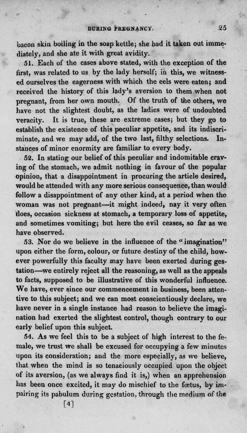 bacon skin boiling in the soap kettle; she had it taken out imme- diately, and she ate it with great avidity. 51. Each of the cases above stated, with the exception of the first, was related to us by the lady herself; in this, we witness- ed ourselves the eagerness with which the eels were eaten; and received the history of this lady's aversion to them when not pregnant, from her own mouth. Of the truth of the others, we have not the slightest doubt, as the ladies were of undoubted veracity. It is true, these are extreme cases; but they go to establish the existence of this peculiar appetite, and its indiscri- minate, and we may add, of the two last, filthy selections. In- stances of minor enormity are familiar to every body. 52. In stating our belief of this peculiar and indomitable crav- ing of the stomach, we admit nothing in favour of the popular opinion, that a disappointment in procuring the article desired, would be attended with any more serious consequence, than would follow a disappointment of any other kind, at a period when the woman was not pregnant—it might indeed, nay it very often does, occasion sickness at stomach, a temporary loss of appetite, and sometimes vomiting; but here the evil ceases, so far as we have observed. 53. Nor do we believe in the influence of the ** imagination upon either the form, colour, or future destiny of the child, how- ever powerfully this faculty may have been exerted during ges- tation—we entirely reject all the reasoning, as well as the appeals to facts, supposed to be illustrative of this wonderful influence. We have, ever since our commencement in business, been atten- tive to this subject; and we can most conscientiously declare, we have never in a single instance had reason to believe the imagi- nation had exerted the slightest control, though contrary to our early belief upon this subject. 54. As we feel this to be a subject of high interest to the fe- male, we trust we shall be excused for occupying a few minutes upon its consideration; and the more especially, as we believe, that when the mind is so tenaciously occupied upon the object of its aversion, (as we always find it is,) when an apprehension has been once excited, it may do mischief to the foetus, by im- pairing its pabulum during gestation, through the medium of the [4]