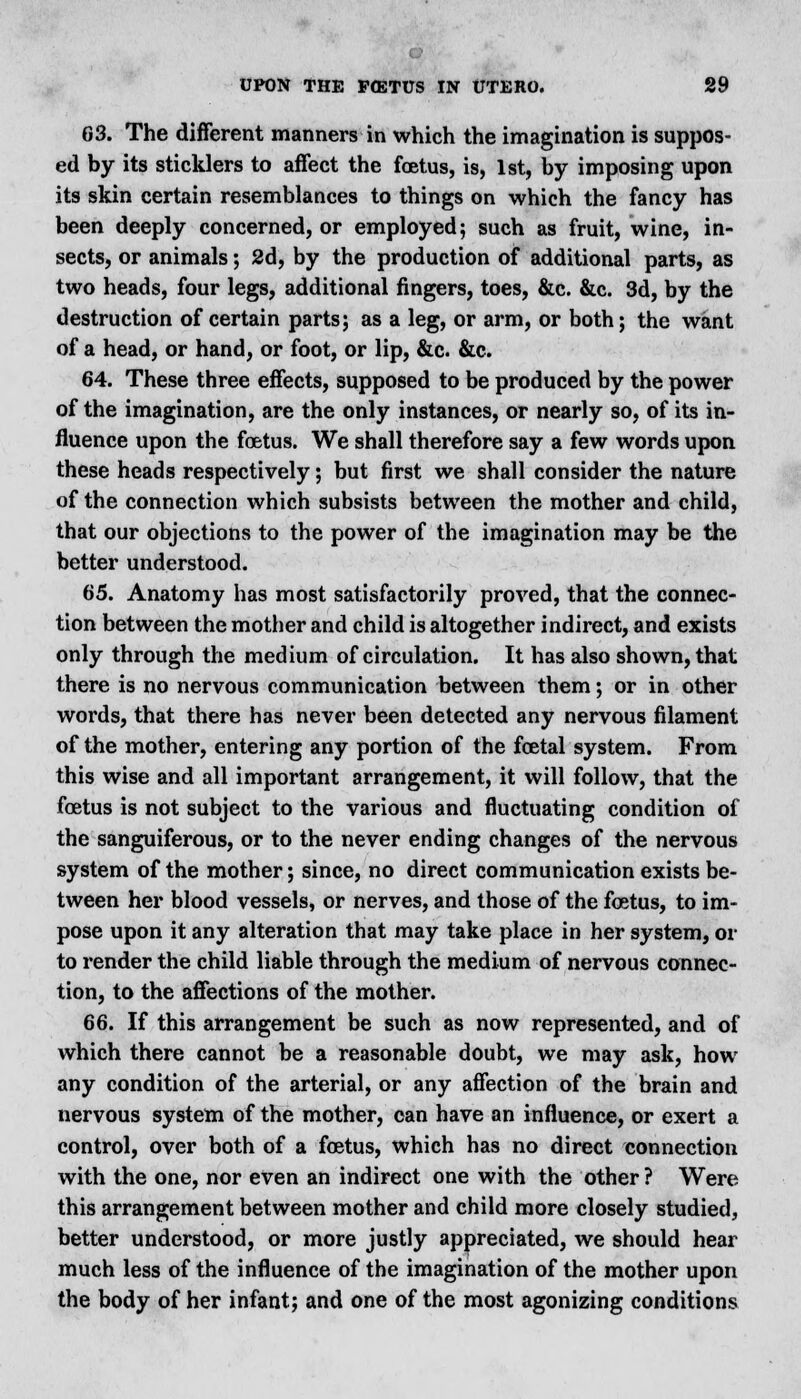 G3. The different manners in which the imagination is suppos- ed by its sticklers to affect the foetus, is, 1st, by imposing upon its skin certain resemblances to things on which the fancy has been deeply concerned, or employed; such as fruit, wine, in- sects, or animals; 2d, by the production of additional parts, as two heads, four legs, additional fingers, toes, &c. &c. 3d, by the destruction of certain parts; as a leg, or arm, or both; the want of a head, or hand, or foot, or lip, &c. &c. 64. These three effects, supposed to be produced by the power of the imagination, are the only instances, or nearly so, of its in- fluence upon the foetus. We shall therefore say a few words upon these heads respectively; but first we shall consider the nature of the connection which subsists between the mother and child, that our objections to the power of the imagination may be the better understood. 65. Anatomy has most satisfactorily proved, that the connec- tion between the mother and child is altogether indirect, and exists only through the medium of circulation. It has also shown, that there is no nervous communication between them; or in other words, that there has never been detected any nervous filament of the mother, entering any portion of the foetal system. From this wise and all important arrangement, it will follow, that the foetus is not subject to the various and fluctuating condition of the sanguiferous, or to the never ending changes of the nervous system of the mother; since, no direct communication exists be- tween her blood vessels, or nerves, and those of the foetus, to im- pose upon it any alteration that may take place in her system, or to render the child liable through the medium of nervous connec- tion, to the affections of the mother. 66. If this arrangement be such as now represented, and of which there cannot be a reasonable doubt, we may ask, how any condition of the arterial, or any affection of the brain and nervous system of the mother, can have an influence, or exert a control, over both of a foetus, which has no direct connection with the one, nor even an indirect one with the other ? Were this arrangement between mother and child more closely studied, better understood, or more justly appreciated, we should hear much less of the influence of the imagination of the mother upon the body of her infant; and one of the most agonizing conditions