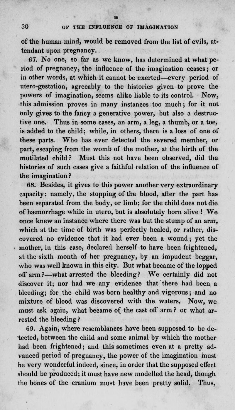 of the human mind, would be removed from the list of evils, at- tendant upon pregnancy. 67. No one, so far as we know, has determined at what pe- riod of pregnancy, the influence of the imagination ceases; or in other words, at which it cannot be exerted—every period of utero-gestation, agreeably to the histories given to prove the powers of imagination, seems alike liable to its control. Now, this admission proves in many instances too much; for it not only gives to the fancy a generative power, but also a destruc- tive one. Thus in some cases, an arm, a leg, a thumb, or a toe, is added to the child; while, in others, there is a loss of one of these parts. Who has ever detected the severed member, or part, escaping from the womb of the mother, at the birth of the mutilated child ? Must this not have been observed, did the histories of such cases give a faithful relation of the influence of the imagination ? 68. Besides, it gives to this power another very extraordinary capacity; namely, the stopping of the blood, after the part has been separated from the body, or limb; for the child does not die of haemorrhage while in utero, but is absolutely born alive ! We once knew an instance where there was but the stump of an arm, which at the time of birth was perfectly healed, or rather, dis- covered no evidence that it had ever been a wound; yet the mother, in this case, declared herself to have been frightened, at the sixth month of her pregnancy, by an impudent beggar, who was well known in this city. But what became of the lopped off arm ?—what arrested the bleeding ? We certainly did not discover it; nor had we any evidence that there had been a bleeding; for the child was born healthy and vigorous; and no mixture of blood was discovered with the waters. Now, we must ask again, what became of the cast off arm ? or what ar- rested the bleeding ? 69. Again, where resemblances have been supposed to be de- tected, between the child and some animal by which the mother had been frightened: and this sometimes even at a pretty ad- vanced period of pregnancy, the power of the imagination must be very wonderful indeed, since, in order that the supposed effect should be produced; it must have new modelled the head, though the bones of the cranium must have been pretty solid. Thus,