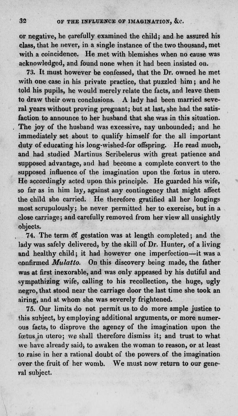 or negative, he carefully examined the child; and he assured his class, that he never, in a single instance of the two thousand, met with a coincidence. He met with blemishes when no cause was acknowledged, and found none when it had been insisted on. 73. It must however be confessed, that the Dr. owned he met with one case in his private practice, that puzzled him; and he told his pupils, he would merely relate the facts, and leave them to draw their own conclusions. A lady had been married seve- ral years without proving pregnant; but at last, she had the satis- faction to announce to her husband that she was in this situation. The joy of the husband was excessive, nay unbounded; and he immediately set about to qualify himself for the all important duty of educating his long-wished-for offspring. He read much, and had studied Martinus Scribelerus with great patience and supposed advantage, and had become a complete convert to the supposed influence of the imagination upon the foetus in utero. He accordingly acted upon this principle. He guarded his wife, so far as in him lay, against any contingency that might affect the child she carried. He therefore gratified all her longings most scrupulously; he never permitted her to exercise, but in a close carriage; and carefully removed from her view all unsightly objects. 74. The term <5f gestation was at length completed; and the lady was safely delivered, by the skill of Dr. Hunter, of a living and healthy child; it had however one imperfection—it was a confirmed Mulatto. On this discovery being made, the father was at first inexorable, and was only appeased by his dutiful and sympathizing wife, calling to his recollection, the huge, ugly negro, that stood near the carriage door the last time she took an airing, and at whom she was severely frightened. 75. Our limits do not permit us to do more ample justice to this subject, by employing additional arguments, or more numer- ous facts, to disprove the agency of the imagination upon the foetus in utero; we shall therefore dismiss it; and trust to what we have already said, to awaken the woman to reason, or at least to raise in her a rational doubt of the powers of the imagination over the fruit of her womb. We must now return to our gene- ral subject.