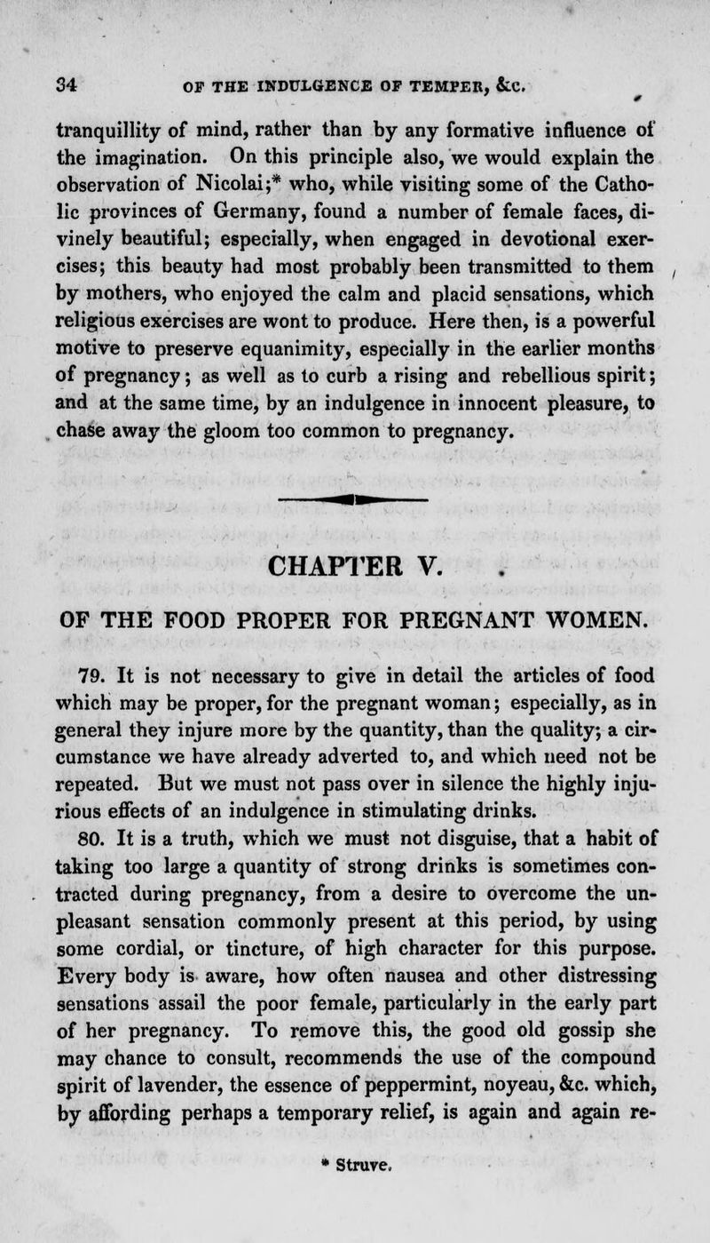 tranquillity of mind, rather than by any formative influence of the imagination. On this principle also, we would explain the observation of Nicolai;* who, while visiting some of the Catho- lic provinces of Germany, found a number of female faces, di- vinely beautiful; especially, when engaged in devotional exer- cises; this beauty had most probably been transmitted to them by mothers, who enjoyed the calm and placid sensations, which religious exercises are wont to produce. Here then, is a powerful motive to preserve equanimity, especially in the earlier months of pregnancy; as well as to curb a rising and rebellious spirit; and at the same time, by an indulgence in innocent pleasure, to chase away the gloom too common to pregnancy. CHAPTER V. OF THE FOOD PROPER FOR PREGNANT WOMEN. 79. It is not necessary to give in detail the articles of food which may be proper, for the pregnant woman; especially, as in general they injure more by the quantity, than the quality; a cir- cumstance we have already adverted to, and which need not be repeated. But we must not pass over in silence the highly inju- rious effects of an indulgence in stimulating drinks. 80. It is a truth, which we must not disguise, that a habit of taking too large a quantity of strong drinks is sometimes con- tracted during pregnancy, from a desire to overcome the un- pleasant sensation commonly present at this period, by using some cordial, or tincture, of high character for this purpose. Every body is aware, how often nausea and other distressing sensations assail the poor female, particularly in the early part of her pregnancy. To remove this, the good old gossip she may chance to consult, recommends the use of the compound spirit of lavender, the essence of peppermint, noyeau, &c. which, by affording perhaps a temporary relief, is again and again re- * Struve,
