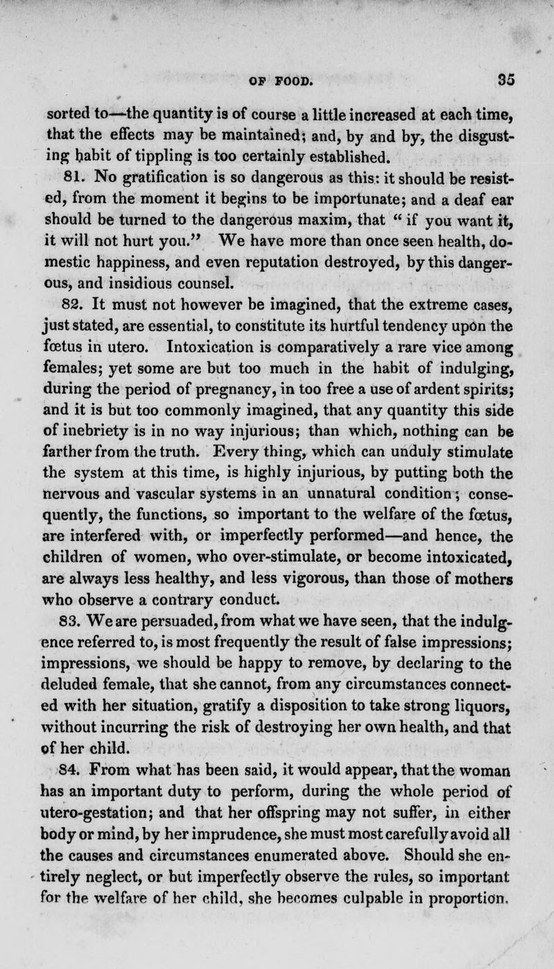 sorted to—the quantity is of course a little increased at each time, that the effects may be maintained; and, by and by, the disgust- ing habit of tippling is too certainly established. 81. No gratification is so dangerous as this: it should be resist- ed, from the moment it begins to be importunate; and a deaf ear should be turned to the dangerous maxim, that  if you want it, it will not hurt you. We have more than once seen health, do- mestic happiness, and even reputation destroyed, by this danger- ous, and insidious counsel. 82. It must not however be imagined, that the extreme cases, just stated, are essential, to constitute its hurtful tendency upon the foetus in utero. Intoxication is comparatively a rare vice among females; yet some are but too much in the habit of indulging, during the period of pregnancy, in too free a use of ardent spirits; and it is but too commonly imagined, that any quantity this side of inebriety is in no way injurious; than which, nothing can be farther from the truth. Every thing, which can unduly stimulate the system at this time, is highly injurious, by putting both the nervous and vascular systems in an unnatural condition; conse- quently, the functions, so important to the welfare of the foetus, are interfered with, or imperfectly performed—and hence, the children of women, who over-stimulate, or become intoxicated, are always less healthy, and less vigorous, than those of mothers who observe a contrary conduct. 83. We are persuaded, from what we have seen, that the indulg- ence referred to, is most frequently the result of false impressions; impressions, we should be happy to remove, by declaring to the deluded female, that she cannot, from any circumstances connect- ed with her situation, gratify a disposition to take strong liquors, without incurring the risk of destroying her own health, and that of her child. 84. From what has been said, it would appear, that the woman has an important duty to perform, during the whole period of utero-gestation; and that her offspring may not suffer, in either body or mind, by her imprudence, she must most carefully avoid all the causes and circumstances enumerated above. Should she en- tirely neglect, or but imperfectly observe the rules, so important for the welfare of her child, she becomes culpable in proportion.