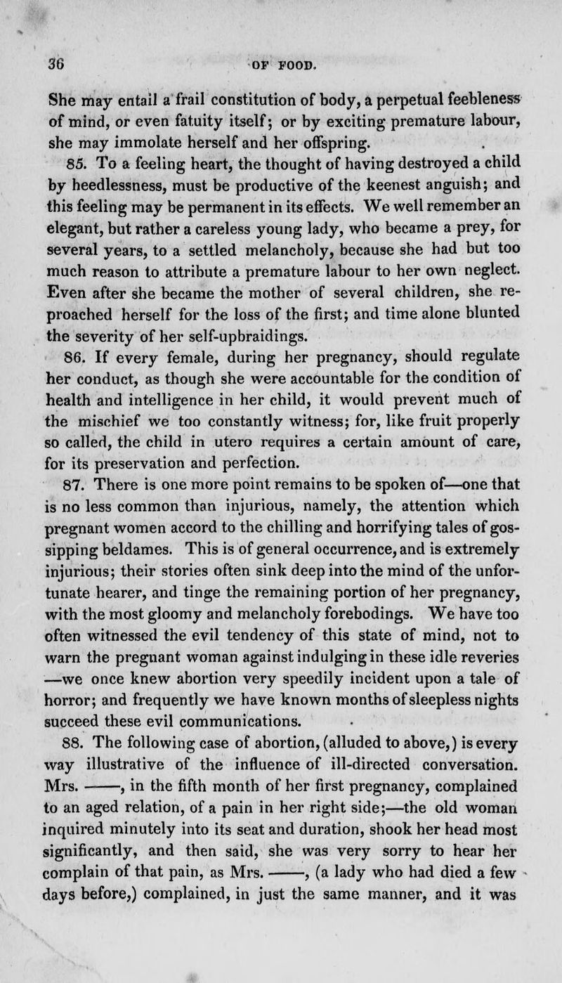 She may entail a frail constitution of body, a perpetual feebleness of mind, or even fatuity itself; or by exciting premature labour, she may immolate herself and her offspring. 85. To a feeling heart, the thought of having destroyed a child by heedlessness, must be productive of the keenest anguish; and this feeling may be permanent in its effects. We well remember an elegant, but rather a careless young lady, who became a prey, for several years, to a settled melancholy, because she had but too much reason to attribute a premature labour to her own neglect. Even after she became the mother of several children, she re- proached herself for the loss of the first; and time alone blunted the severity of her self-upbraidings. 86. If every female, during her pregnancy, should regulate her conduct, as though she were accountable for the condition of health and intelligence in her child, it would prevent much of the mischief we too constantly witness; for, like fruit properly so called, the child in utero requires a certain amount of care, for its preservation and perfection. 87. There is one more point remains to be spoken of—one that is no less common than injurious, namely, the attention which pregnant women accord to the chilling and horrifying tales of gos- sipping beldames. This is of general occurrence, and is extremely injurious; their stories often sink deep into the mind of the unfor- tunate hearer, and tinge the remaining portion of her pregnancy, with the most gloomy and melancholy forebodings. We have too often witnessed the evil tendency of this state of mind, not to warn the pregnant woman against indulging in these idle reveries —we once knew abortion very speedily incident upon a tale of horror; and frequently we have known months of sleepless nights succeed these evil communications. 88. The following case of abortion, (alluded to above,) is every way illustrative of the influence of ill-directed conversation. Mrs. , in the fifth month of her first pregnancy, complained to an aged relation, of a pain in her right side;—the old woman inquired minutely into its seat and duration, shook her head most significantly, and then said, she was very sorry to hear her complain of that pain, as Mrs. , (a lady who had died a few days before,) complained, in just the same manner, and it was