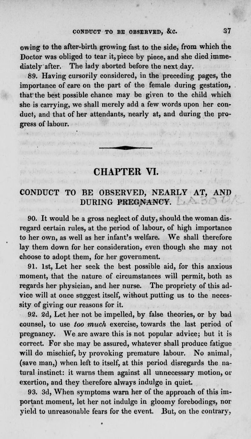 owing to the after-birth growing fast to the side, from which the Doctor was obliged to tear it, piece by piece, and she died imme- diately after. The lady aborted before the next day. 89. Having cursorily considered, in the preceding pages, the importance of care on the part of the female during gestation, that' the best possible chance may be given to the child which she is carrying, we shall merely add a few words upon her con- duct, and that of her attendants, nearly at, and during the pro- gress of labour. CHAPTER VI. CONDUCT TO BE OBSERVED, NEARLY AT, AND DURING PREGNANCY. 90. It would be a gross neglect of duty, should the woman dis- regard certain rules, at the period of labour, of high importance to her own, as well as her infant's welfare. We shall therefore lay them down for her consideration, even though she may not choose to adopt them, for her government. 91. 1st, Let her seek the best possible aid, for this anxious moment, that the nature of circumstances will permit, both as regards her physician, and her nurse. The propriety of this ad- vice will at once suggest itself, without putting us to the neces- sity of giving our reasons for it. 92. 2d, Let her not be impelled, by false theories, or by bad counsel, to use too much exercise, towards the last period of pregnancy. We are aware this is not popular advice; but it is correct. For she may be assured, whatever shall produce fatigue will do mischief, by provoking premature labour. No animal, (save man,) when left to itself, at this period disregards the na- tural instinct: it warns them against all unnecessary motion, or exertion, and they therefore always indulge in quiet. 93. 3d, When symptoms warn her of the approach of this im- portant moment, let her not indulge in gloomy forebodings, nor yield to unreasonable fears for the event. But, on the contrary,