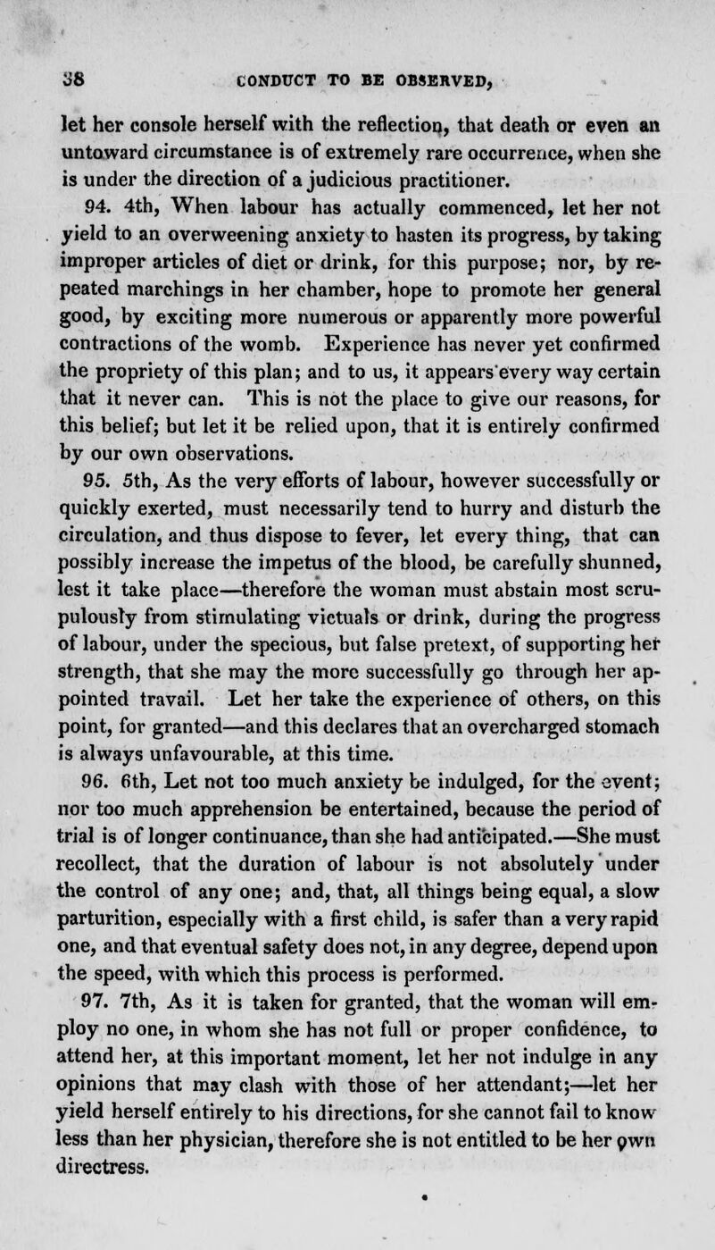 <J8 CONDUCT TO BE OBSERVED, let her console herself with the reflection, that death or even an untoward circumstance is of extremely rare occurrence, when she is under the direction of a judicious practitioner. 94. 4th, When labour has actually commenced, let her not yield to an overweening anxiety to hasten its progress, by taking improper articles of diet or drink, for this purpose; nor, by re- peated marchings in her chamber, hope to promote her general good, by exciting more numerous or apparently more powerful contractions of the womb. Experience has never yet confirmed the propriety of this plan; and to us, it appears'every way certain that it never can. This is not the place to give our reasons, for this belief; but let it be relied upon, that it is entirely confirmed by our own observations. 95. 5th, As the very efforts of labour, however successfully or quickly exerted, must necessarily tend to hurry and disturb the circulation, and thus dispose to fever, let every thing, that can possibly increase the impetus of the blood, be carefully shunned, lest it take place—therefore the woman must abstain most scru- pulously from stimulating victuals or drink, during the progress of labour, under the specious, but false pretext, of supporting her strength, that she may the more successfully go through her ap- pointed travail. Let her take the experience of others, on this point, for granted—and this declares that an overcharged stomach is always unfavourable, at this time. 96. 6th, Let not too much anxiety be indulged, for the event; nor too much apprehension be entertained, because the period of trial is of longer continuance, than she had anticipated.—She must recollect, that the duration of labour is not absolutely under the control of any one; and, that, all things being equal, a slow parturition, especially with a first child, is safer than a very rapid one, and that eventual safety does not, in any degree, depend upon the speed, with which this process is performed. 97. 7th, As it is taken for granted, that the woman will em- ploy no one, in whom she has not full or proper confidence, to attend her, at this important moment, let her not indulge in any opinions that may clash with those of her attendant;—let her yield herself entirely to his directions, for she cannot fail to know less than her physician, therefore she is not entitled to be her own directress.