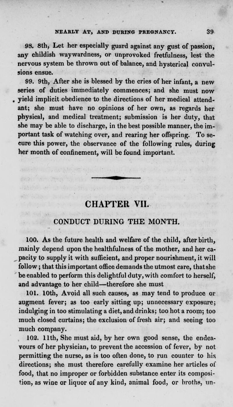 98. 8th, Let her especially guard against any gust of passion, any childish waywardness, or unprovoked fretfulness, lest the nervous system be thrown out of balance, and hysterical convul- sions ensue. 99. 9th, After she is blessed by the cries of her infant, a new series of duties immediately commences; and she must now . yield implicit obedience to the directions of her medical attend- ant; she must have no opinions of her own, as regards her physical, and medical treatment; submission is her duty, that she may be able to discharge, in the best possible manner, the im- portant task of watching over, and rearing her offspring. To se- cure this power, the observance of the following rules, during her month of confinement, will be found important. CHAPTER VII. CONDUCT DURING THE MONTH. 100. As the future health and welfare of the child, after birth, mainly depend upon the healthfulness of the mother, and her ca- pacity to supply it with sufficient, and proper nourishment, it will follow; that this important office demands the utmost care, that she be enabled to perform this delightful duty, with comfort to herself, and advantage to her child—therefore she must 101. 10th, Avoid all such causes, as may tend to produce or augment fever; as too early sitting up; unnecessary exposure; indulging in too stimulating a diet, and drinks; too hot a room; too much closed curtains; the exclusion of fresh air; and seeing too much com.pany. 102. 11th, She must aid, by her own good sense, the endea- vours of her physician, to prevent the accession of fever, by not permitting the nurse, as is too often done, to run counter to his directions; she must therefore carefully examine her articles of food, that no improper or forbidden substance enter its composi- tion, as wine or liquor of any kind, animal food, or broths, un-