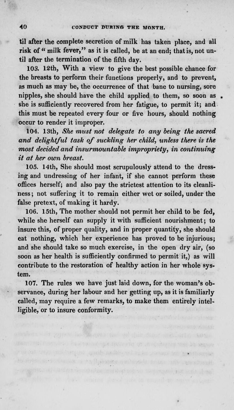 til after the complete secretion of milk has taken place, and all risk of milk fever, as it is called, be at an end; that is, not un- til after the termination of the fifth day. 103. 12th, With a view to give the best possible chance for the breasts to perform their functions properly, and to prevent, as much as may be, the occurrence of that bane to nursing, sore nipples, she should have the child applied to them, so soon as she is sufficiently recovered from her fatigue, to permit it; and this must be repeated every four or five hours, should nothing occur to render it improper. 104. 13th, She must not delegate to any being the sacred and delightful task of suckling her child, unless there is the most decided and insurmountable impropriety, in continuing it at her own breast. 105. 14th, She should most scrupulously attend to the dress- ing and undressing of her infant, if she cannot perform these offices herself; and also pay the strictest attention to its cleanli- ness ; not suffering it to remain either wet or soiled, under the false pretext, of making it hardy. 106. 15th, The mother should not permit her child to be fed, while she herself can supply it with sufficient nourishment; to insure this, of proper quality, and in proper quantity, she should eat nothing, which her experience has proved to be injurious; and she should take so much exercise, in the open dry air, (so soon as her health is sufficiently confirmed to permit it,) as will contribute to the restoration of healthy action in her whole sys- tem. 107. The rules we have just laid down, for the woman's ob- servance, during her labour and her getting up, as it is familiarly called, may require a few remarks, to make them entirely intel- ligible, or to insure conformity.