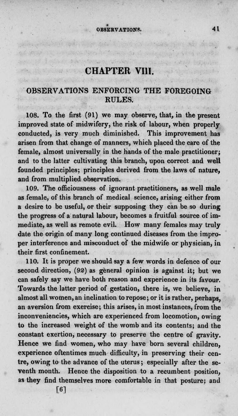 CHAPTER VIII. OBSERVATIONS ENFORCING THE FOREGOING RULES. 108. To the first (91) we may observe, that, in the present improved state of midwifery, the risk of labour, when properly conducted, is very much diminished. This improvement has arisen from that change of manners, which placed the care of the female, almost universally in the hands of the male practitioner; and to the latter cultivating this branch, upon correct and well founded principles; principles derived from the laws of nature, and from multiplied observation. 109. The officiousness of ignorant practitioners, as well male as female, of this branch of medical science, arising either from a desire to be useful, or their supposing they can be so during the progress of a natural labour, becomes a fruitful source of im- mediate, as well as remote evil. How many females may truly date the origin of many long continued diseases from the impro- per interference and misconduct of the midwife or physician, in their first confinement. 110. It is proper we should say a few words in defence of our second direction, (92) as general opinion is against it; but we can safely say we have both reason and experience in its favour. Towards the latter period of gestation, there is, we believe, in almost all women, an inclination to repose; or it is rather, perhaps, an aversion from exereise; this arises, in most instances, from the inconveniencies, which are experienced from locomotion, owing to the increased weight of the womb and its contents; and the constant exertion, necessary to preserve the centre of gravity. Hence we find women, who may have born several children, experience oftentimes much difficulty, in preserving their cen- tre, owing to the advance of the uterus; especially after the se- venth month. Hence the disposition to a recumbent position, as they find themselves more comfortable in that posture; and [6]