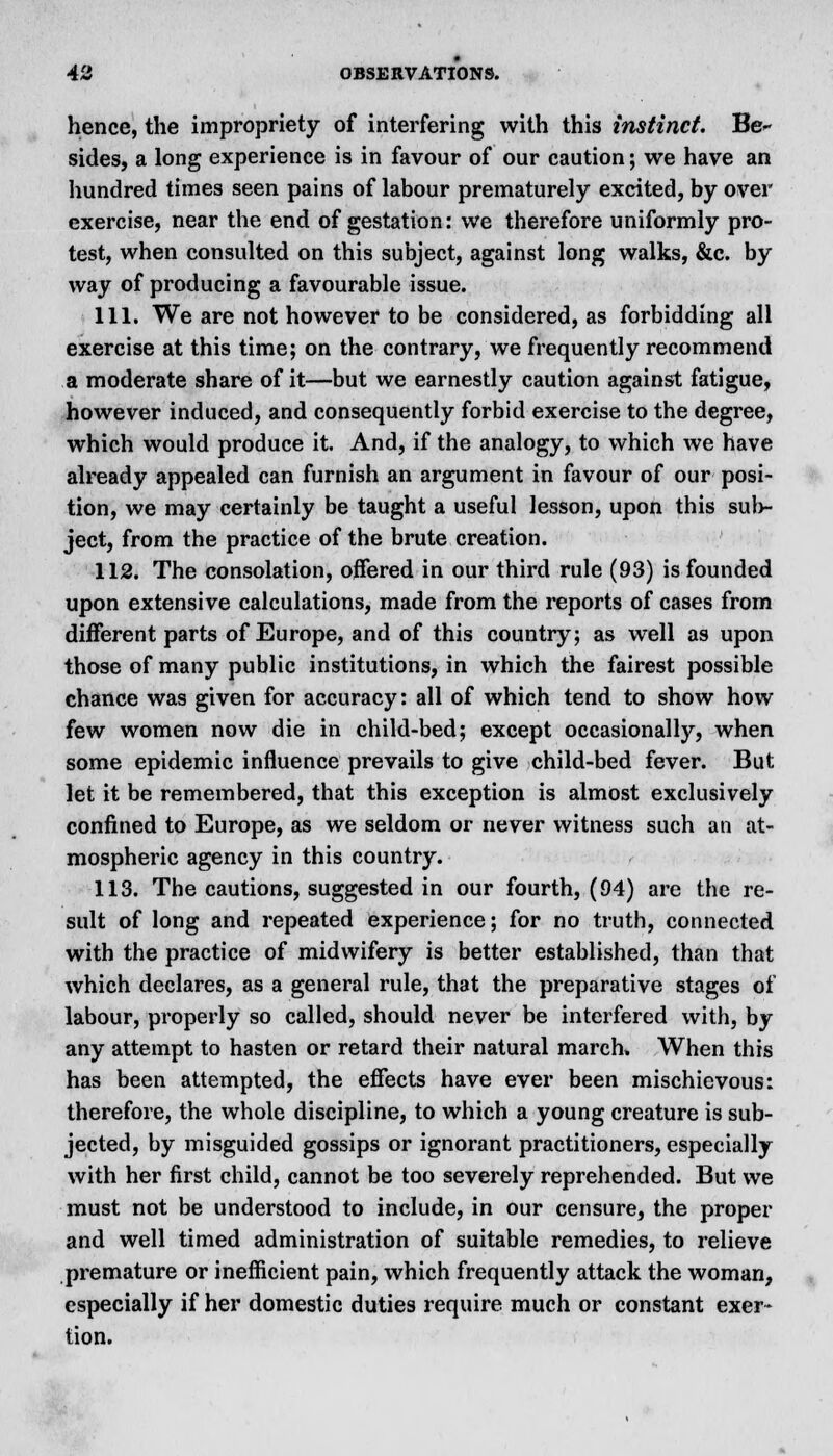 hence, the impropriety of interfering with this instinct. Be- sides, a long experience is in favour of our caution; we have an hundred times seen pains of labour prematurely excited, by over exercise, near the end of gestation: we therefore uniformly pro- test, when consulted on this subject, against long walks, &c. by way of producing a favourable issue. 111. We are not however to be considered, as forbidding all exercise at this time; on the contrary, we frequently recommend a moderate share of it—but we earnestly caution against fatigue, however induced, and consequently forbid exercise to the degree, which would produce it. And, if the analogy, to which we have already appealed can furnish an argument in favour of our posi- tion, we may certainly be taught a useful lesson, upon this sub- ject, from the practice of the brute creation. 112. The consolation, offered in our third rule (93) is founded upon extensive calculations, made from the reports of cases from different parts of Europe, and of this country; as well as upon those of many public institutions, in which the fairest possible chance was given for accuracy: all of which tend to show how few women now die in child-bed; except occasionally, when some epidemic influence prevails to give child-bed fever. But let it be remembered, that this exception is almost exclusively confined to Europe, as we seldom or never witness such an at- mospheric agency in this country. 113. The cautions, suggested in our fourth, (94) are the re- sult of long and repeated experience; for no truth, connected with the practice of midwifery is better established, than that which declares, as a general rule, that the preparative stages of labour, properly so called, should never be interfered with, by any attempt to hasten or retard their natural march. When this has been attempted, the effects have ever been mischievous: therefore, the whole discipline, to which a young creature is sub- jected, by misguided gossips or ignorant practitioners, especially with her first child, cannot be too severely reprehended. But we must not be understood to include, in our censure, the proper and well timed administration of suitable remedies, to relieve premature or inefficient pain, which frequently attack the woman, especially if her domestic duties require much or constant exer- tion.