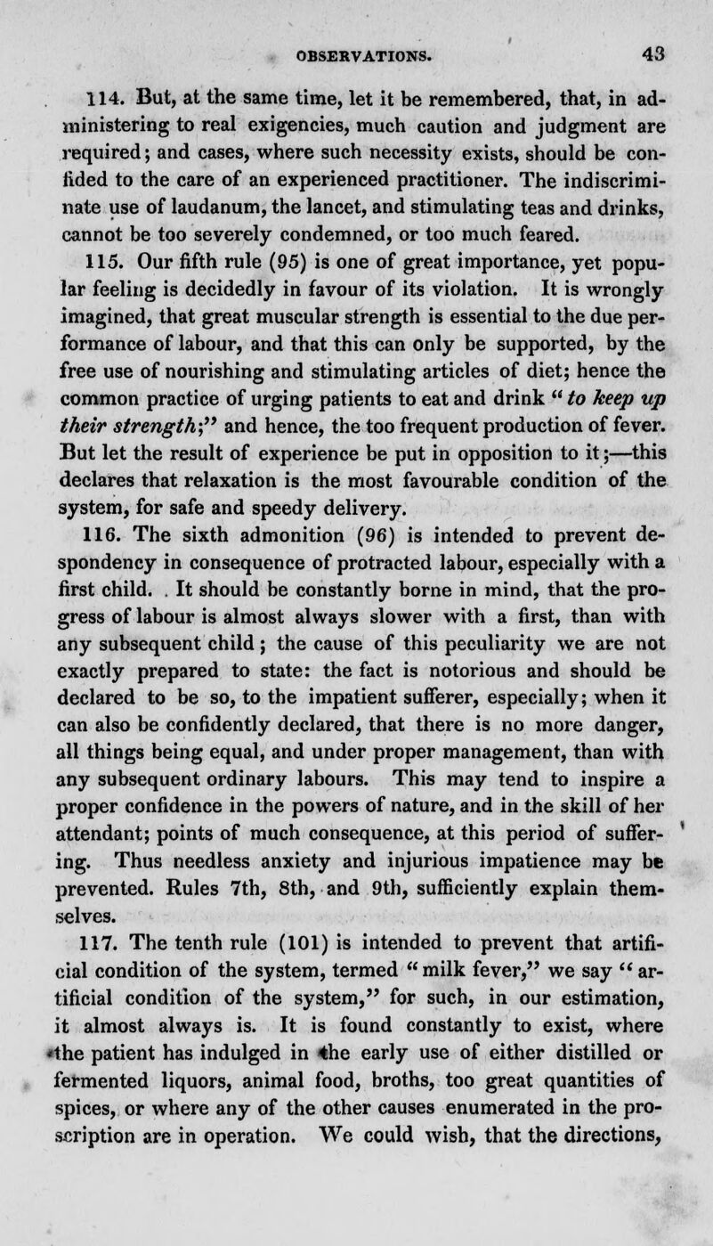 114. But, at the same time, let it be remembered, that, in ad- ministering to real exigencies, much caution and judgment are required; and cases, where such necessity exists, should be con- fided to the care of an experienced practitioner. The indiscrimi- nate use of laudanum, the lancet, and stimulating teas and drinks, cannot be too severely condemned, or too much feared. 115. Our fifth rule (95) is one of great importance, yet popu- lar feeling is decidedly in favour of its violation. It is wrongly imagined, that great muscular strength is essential to the due per- formance of labour, and that this can only be supported, by the free use of nourishing and stimulating articles of diet; hence the common practice of urging patients to eat and drink to keep up their strength- and hence, the too frequent production of fever. But let the result of experience be put in opposition to it;—this declares that relaxation is the most favourable condition of the system, for safe and speedy delivery. 116. The sixth admonition (96) is intended to prevent de- spondency in consequence of protracted labour, especially with a first child. . It should be constantly borne in mind, that the pro- gress of labour is almost always slower with a first, than with any subsequent child; the cause of this peculiarity we are not exactly prepared to state: the fact is notorious and should be declared to be so, to the impatient sufferer, especially; when it can also be confidently declared, that there is no more danger, all things being equal, and under proper management, than with any subsequent ordinary labours. This may tend to inspire a proper confidence in the powers of nature, and in the skill of her attendant; points of much consequence, at this period of suffer- ing. Thus needless anxiety and injurious impatience may be prevented. Rules 7th, 8th, and 9th, sufficiently explain them- selves. 117. The tenth rule (101) is intended to prevent that artifi- cial condition of the system, termed milk fever, we say ar- tificial condition of the system, for such, in our estimation, it almost always is. It is found constantly to exist, where *the patient has indulged in 4he early use of either distilled or fermented liquors, animal food, broths, too great quantities of spices, or where any of the other causes enumerated in the pro- scription are in operation. We could wish, that the directions,