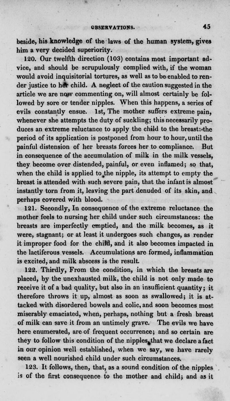 beside, his knowledge of the laws of the human system, gives him a very decided superiority. 120. Our twelfth direction (103) contains most important ad- vice, and should be scrupulously complied with, if the woman would avoid inquisitorial tortures, as well as to be enabled to ren- der justice to h& child. A neglect of the caution suggested in the article we are nojiv commenting on, will almost certainly be fol- lowed by sore or tender nipples. When this happens, a series of evils constantly ensue. 1st, The mother suffers extreme pain, whenever she attempts the duty of suckling; this necessarily pro- duces an extreme reluctance to apply the child to the breast:'the period of its application is postponed from hour to hour, until the painful distension of her breasts forces her to compliance. But in consequence of the accumulation of milk in the milk vessels, they become over distended, painful, or even inflamed; so that, when the child is applied to#the nipple, its attempt to empty the breast is attended with such severe pain, that the infant is almost instantly torn from it, leaving the part denuded of its skin, and perhaps covered with blood. 121. Secondly, In consequence of the extreme reluctance the mother feels to nursing her child under such circumstances: the breasts are imperfectly emptied, and the milk becomes, as it were, stagnant; or at least it undergoes such changes, as render it improper food for the chiM, and it also becomes impacted in the lactiferous vessels. Accumulations are formed, inflammation is excited, and milk abscess is the result. 122. Thirdly, From the condition, in which the breasts are placed, by the unexhausted milk, the child is not only made to receive it of a bad quality, but also in an insufficient quantity; it therefore throws it up, almost as soon as swallowed; it is at- tacked with disordered bowels and colic, and soon becomes most miserably emaciated, when, perhaps, nothing but a fresh breast of milk can save it from an untimely grave. The evils we have here enumerated, are of frequent occurrence; and so certain are they to follow this condition of the nipples^that we declare a fact in our opinion well established, when we say, we have rarely seen a well nourished child under such circumstances. 123. It follows, then, that, as a sound condition of the nipples is of the first consequence to the mother and child; and as it
