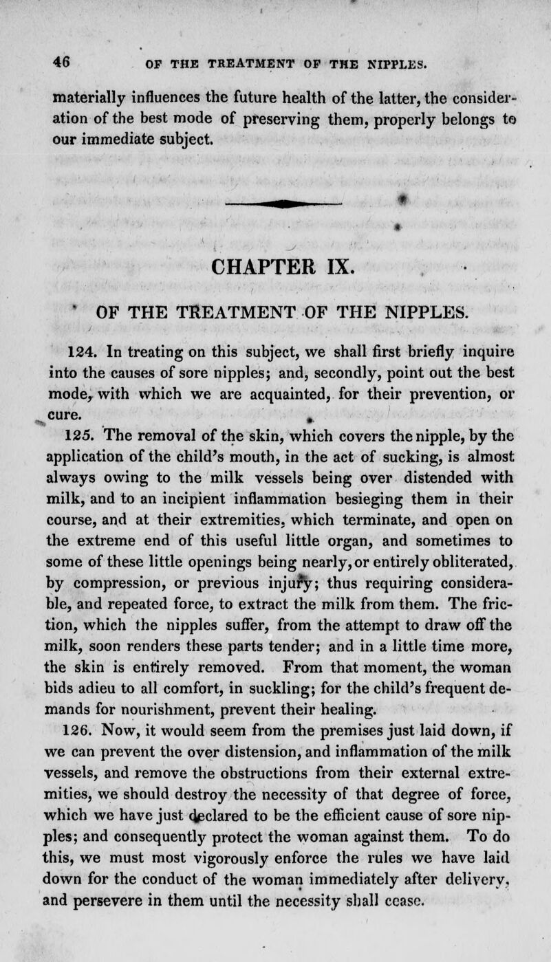 materially influences the future health of the latter, the consider- ation of the best mode of preserving them, properly belongs to our immediate subject. CHAPTER IX. 1 OF THE TREATMENT OF THE NIPPLES. 124. In treating on this subject, we shall first briefly inquire into the causes of sore nipples; and, secondly, point out the best mode, with which we are acquainted, for their prevention, or cure. ^ 125. The removal of the skin, which covers the nipple, by the application of the child's mouth, in the act of sucking, is almost always owing to the milk vessels being over distended with milk, and to an incipient inflammation besieging them in their course, and at their extremities, which terminate, and open on the extreme end of this useful little organ, and sometimes to some of these little openings being nearly, or entirely obliterated, by compression, or previous injury; thus requiring considera- ble, and repeated force, to extract the milk from them. The fric- tion, which the nipples suffer, from the attempt to draw off the milk, soon renders these parts tender; and in a little time more, the skin is entirely removed. From that moment, the woman bids adieu to all comfort, in suckling; for the child's frequent de- mands for nourishment, prevent their healing. 126. Now, it would seem from the premises just laid down, if we can prevent the over distension, and inflammation of the milk vessels, and remove the obstructions from their external extre- mities, we should destroy the necessity of that degree of force, which we have just declared to be the efficient cause of sore nip- ples; and consequently protect the woman against them. To do this, we must most vigorously enforce the rules we have laid down for the conduct of the woman immediately after delivery, and persevere in them until the necessity shall cease.