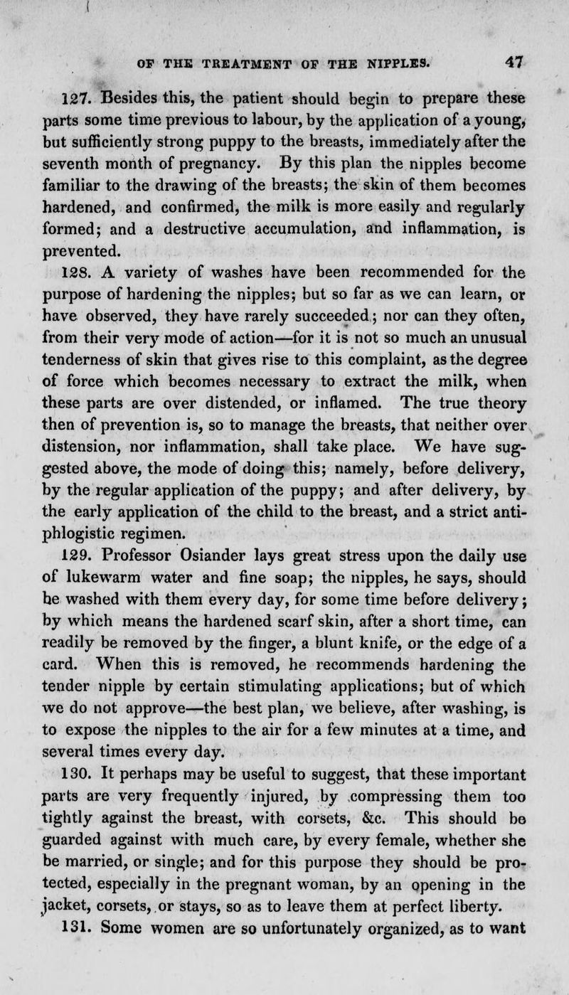 127. Besides this, the patient should begin to prepare these parts some time previous to labour, by the application of a young, but sufficiently strong puppy to the breasts, immediately after the seventh month of pregnancy. By this plan the nipples become familiar to the drawing of the breasts; the skin of them becomes hardened, and confirmed, the milk is more easily and regularly formed; and a destructive accumulation, and inflammation, is prevented. 128. A variety of washes have been recommended for the purpose of hardening the nipples; but so far as we can learn, or have observed, they have rarely succeeded; nor can they often, from their very mode of action—for it is not so much an unusual tenderness of skin that gives rise to this complaint, as the degree of force which becomes necessary to extract the milk, when these parts are over distended, or inflamed. The true theory then of prevention is, so to manage the breasts, that neither over distension, nor inflammation, shall take place. We have sug- gested above, the mode of doing this; namely, before delivery, by the regular application of the puppy; and after delivery, by the early application of the child to the breast, and a strict anti- phlogistic regimen. 129. Professor Osiander lays great stress upon the daily use of lukewarm water and fine soap; the nipples, he says, should he washed with them every day, for some time before delivery; by which means the hardened scarf skin, after a short time, can readily be removed by the finger, a blunt knife, or the edge of a card. When this is removed, he recommends hardening the tender nipple by certain stimulating applications; but of which we do not approve—the best plan, we believe, after washing, is to expose the nipples to the air for a few minutes at a time, and several times every day. 130. It perhaps may be useful to suggest, that these important parts are very frequently injured, by compressing them too tightly against the breast, with corsets, &c. This should be guarded against with much care, by every female, whether she be married, or single; and for this purpose they should be pro- tected, especially in the pregnant woman, by an opening in the jacket, corsets, or stays, so as to leave them at perfect liberty. 131. Some women are so unfortunately organized, as to want