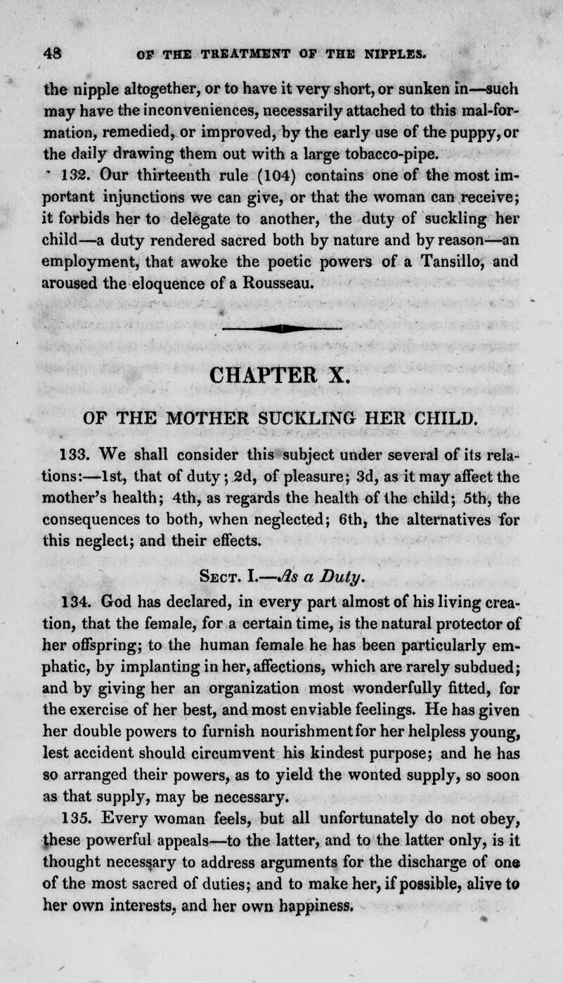 the nipple altogether, or to have it very short, or sunken in—such may have the inconveniences, necessarily attached to this mal-for- mation, remedied, or improved, by the early use of the puppy, or the daily drawing them out with a large tobacco-pipe. * 132. Our thirteenth rule (104) contains one of the most im- portant injunctions we can give, or that the woman can receive; it forbids her to delegate to another, the duty of suckling her child—a duty rendered sacred both by nature and by reason—an employment, that awoke the poetic powers of a Tansillo, and aroused the eloquence of a Rousseau. CHAPTER X. OF THE MOTHER SUCKLING HER CHILD. 133. We shall consider this subject under several of its rela- tions:—1st, that of duty; 2d, of pleasure; 3d, as it may affect the mother's health; 4th, as regards the health of the child; 5th, the consequences to both, when neglected; 6th, the alternatives for this neglect; and their effects. Sect. I.—As a Duty. 134. God has declared, in every part almost of his living crea- tion, that the female, for a certain time, is the natural protector of her offspring; to the human female he has been particularly em- phatic, by implanting in her, affections, which are rarely subdued; and by giving her an organization most wonderfully fitted, for the exercise of her best, and most enviable feelings. He has given her double powers to furnish nourishment for her helpless young, lest accident should circumvent his kindest purpose; and he has so arranged their powers, as to yield the wonted supply, so soon as that supply, may be necessary. 135. Every woman feels, but all unfortunately do not obey, Jhese powerful appeals—to the latter, and to the latter only, is it thought necessary to address arguments for the discharge of one of the most sacred of duties; and to make her, if possible, alive to her own interests, and her own happiness.