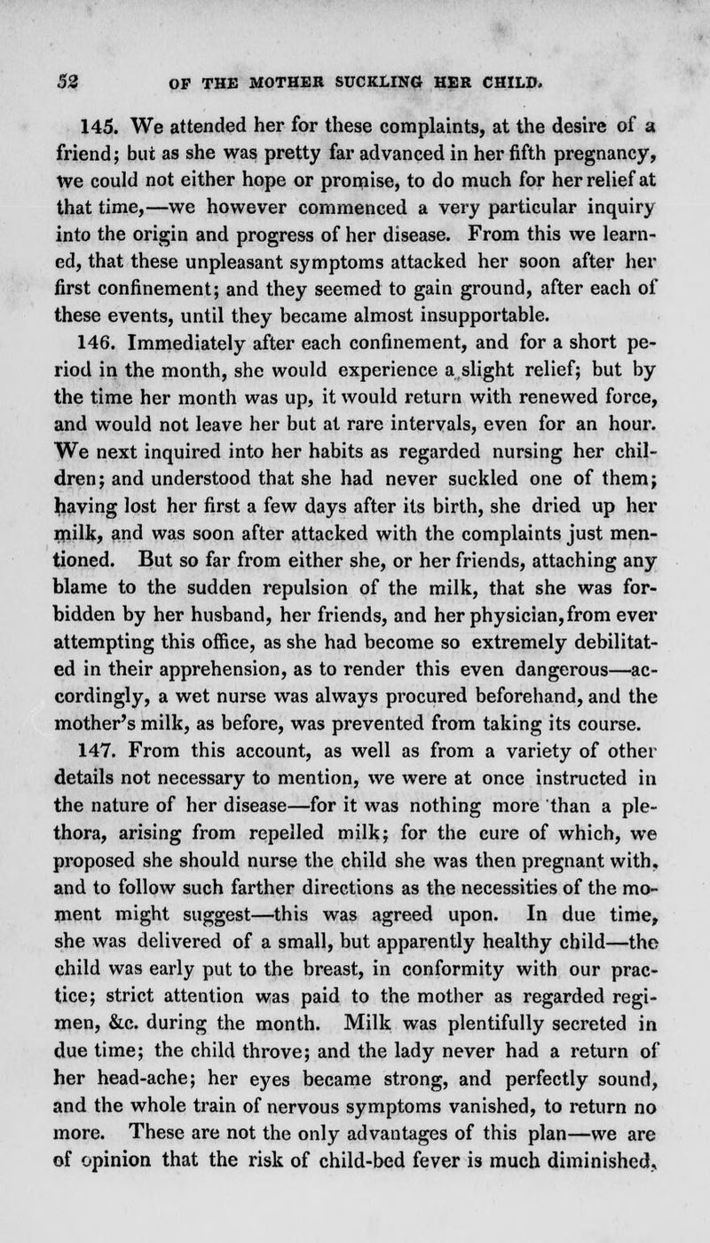 145. We attended her for these complaints, at the desire of a friend; but as she was pretty far advanced in her fifth pregnancy, We could not either hope or promise, to do much for her relief at that time,—we however commenced a very particular inquiry into the origin and progress of her disease. From this we learn- ed, that these unpleasant symptoms attacked her soon after her first confinement; and they seemed to gain ground, after each of these events, until they became almost insupportable. 146. Immediately after each confinement, and for a short pe- riod in the month, she would experience a slight relief; but by the time her month was up, it would return with renewed force, and would not leave her but at rare intervals, even for an hour. We next inquired into her habits as regarded nursing her chil- dren; and understood that she had never suckled one of them; having lost her first a few days after its birth, she dried up her milk, and was soon after attacked with the complaints just men- tioned. But so far from either she, or her friends, attaching any blame to the sudden repulsion of the milk, that she was for- bidden by her husband, her friends, and her physician, from ever attempting this office, as she had become so extremely debilitat- ed in their apprehension, as to render this even dangerous—ac- cordingly, a wet nurse was always procured beforehand, and the mother's milk, as before, was prevented from taking its course. 147. From this account, as well as from a variety of other details not necessary to mention, we were at once instructed in the nature of her disease—for it was nothing more than a ple- thora, arising from repelled milk; for the cure of which, we proposed she should nurse the child she was then pregnant with, and to follow such farther directions as the necessities of the mo- ment might suggest—this was agreed upon. In due time, she was delivered of a small, but apparently healthy child—the child was early put to the breast, in conformity with our prac- tice; strict attention was paid to the mother as regarded regi- men, &c. during the month. Milk was plentifully secreted in due time; the child throve; and the lady never had a return of her head-ache; her eyes became strong, and perfectly sound, and the whole train of nervous symptoms vanished, to return no more. These are not the only advantages of this plan—we are of opinion that the risk of child-bed fever is much diminished.