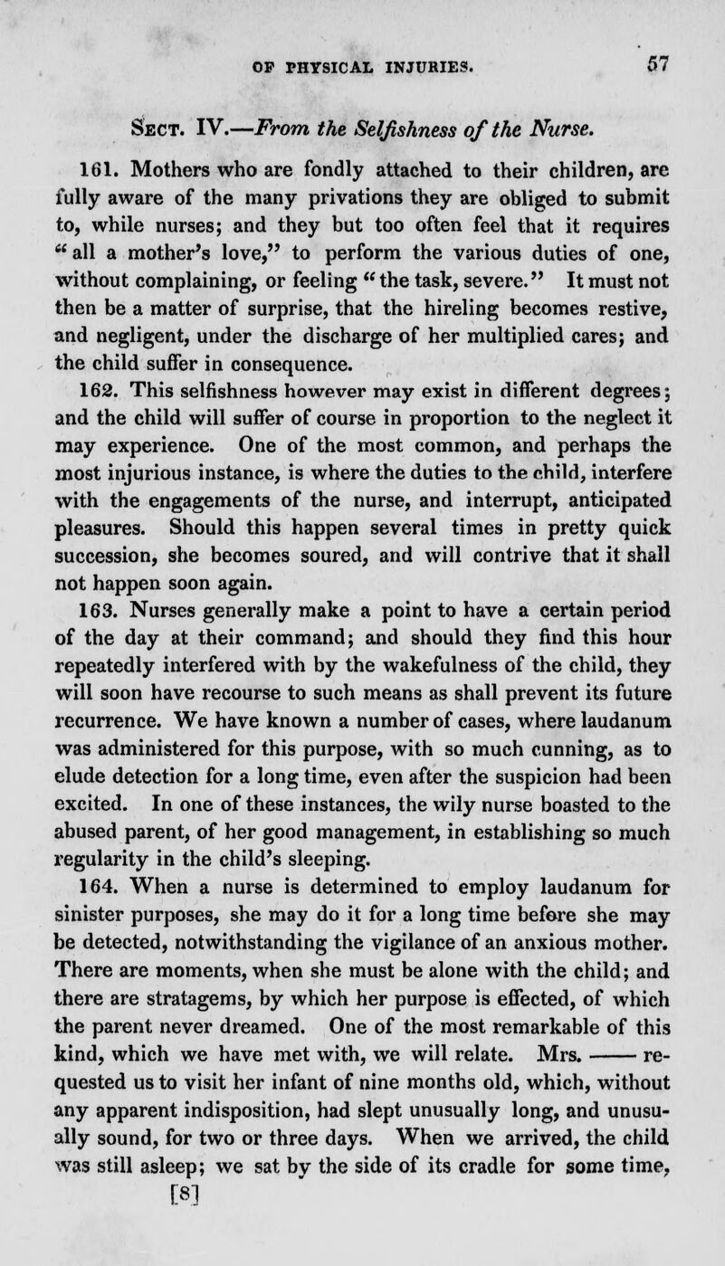 Sect. IV.—From the Selfishness of the Nurse. 161. Mothers who are fondly attached to their children, are fully aware of the many privations they are obliged to submit to, while nurses; and they but too often feel that it requires  all a mother's love, to perform the various duties of one, without complaining, or feeling  the task, severe. It must not then be a matter of surprise, that the hireling becomes restive, and negligent, under the discharge of her multiplied cares; and the child suffer in consequence. 162. This selfishness however may exist in different degrees; and the child will suffer of course in proportion to the neglect it may experience. One of the most common, and perhaps the most injurious instance, is where the duties to the child, interfere with the engagements of the nurse, and interrupt, anticipated pleasures. Should this happen several times in pretty quick succession, she becomes soured, and will contrive that it shall not happen soon again. 163. Nurses generally make a point to have a certain period of the day at their command; and should they find this hour repeatedly interfered with by the wakefulness of the child, they will soon have recourse to such means as shall prevent its future recurrence. We have known a number of cases, where laudanum was administered for this purpose, with so much cunning, as to elude detection for a long time, even after the suspicion had been excited. In one of these instances, the wily nurse boasted to the abused parent, of her good management, in establishing so much regularity in the child's sleeping. 164. When a nurse is determined to employ laudanum for sinister purposes, she may do it for a long time before she may be detected, notwithstanding the vigilance of an anxious mother. There are moments, when she must be alone with the child; and there are stratagems, by which her purpose is effected, of which the parent never dreamed. One of the most remarkable of this kind, which we have met with, we will relate. Mrs. re- quested us to visit her infant of nine months old, which, without any apparent indisposition, had slept unusually long, and unusu- ally sound, for two or three days. When we arrived, the child was still asleep; we sat by the side of its cradle for some time, [8]