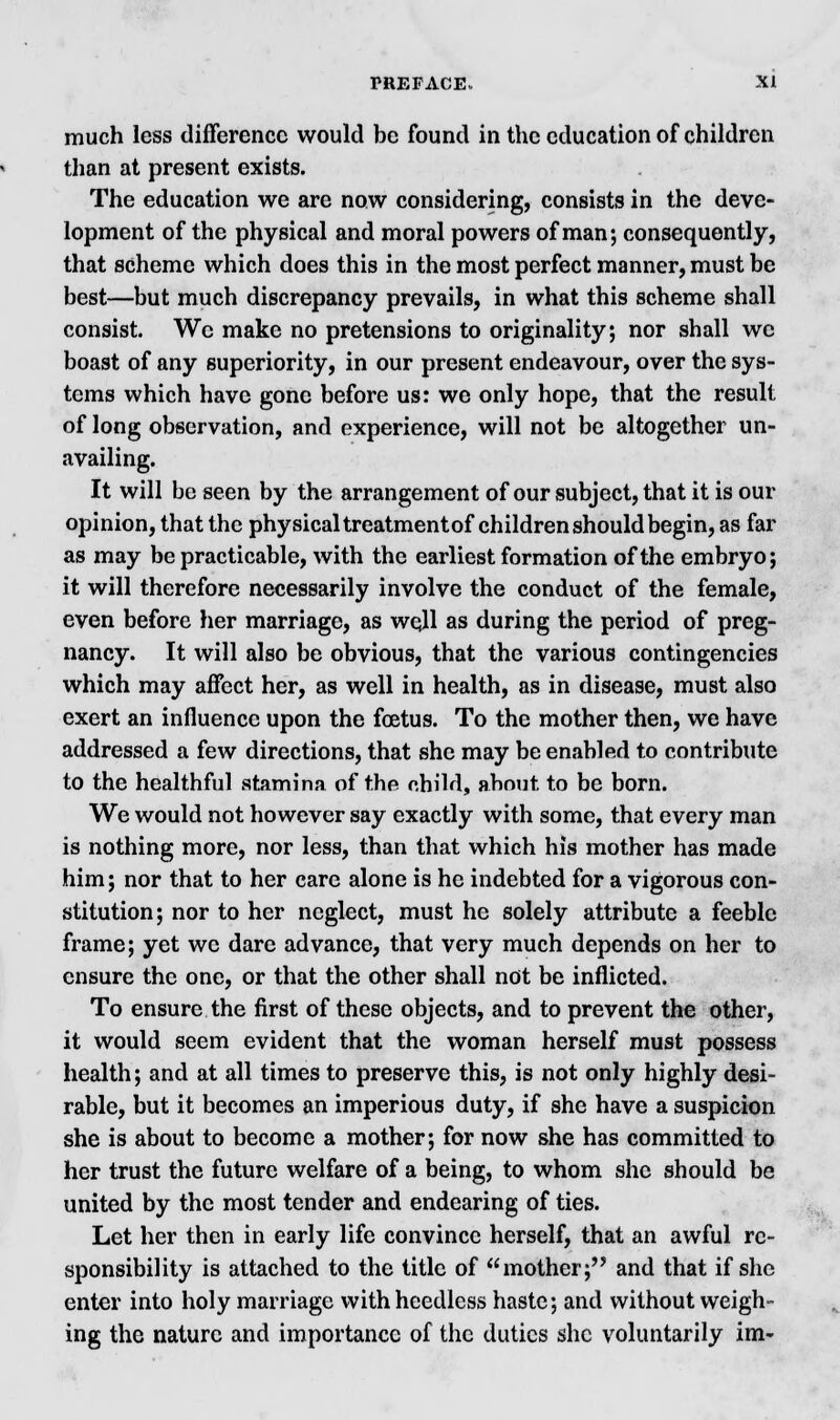 much less difference would be found in the education of children than at present exists. The education we are now considering, consists in the deve- lopment of the physical and moral powers of man; consequently, that scheme which does this in the most perfect manner, must be best—but much discrepancy prevails, in what this scheme shall consist. We make no pretensions to originality; nor shall we boast of any superiority, in our present endeavour, over the sys- tems which have gone before us: we only hope, that the result of long observation, and experience, will not be altogether un- availing. It will be seen by the arrangement of our subject, that it is our opinion, that the physical treatment of children should begin, as far as may be practicable, with the earliest formation of the embryo; it will therefore necessarily involve the conduct of the female, even before her marriage, as wqll as during the period of preg- nancy. It will also be obvious, that the various contingencies which may affect her, as well in health, as in disease, must also exert an influence upon the foetus. To the mother then, we have addressed a few directions, that she may be enabled to contribute to the healthful stamina of the child, about to be born. We would not however say exactly with some, that every man is nothing more, nor less, than that which his mother has made him; nor that to her care alone is he indebted for a vigorous con- stitution; nor to her neglect, must he solely attribute a feeble frame; yet we dare advance, that very much depends on her to ensure the one, or that the other shall not be inflicted. To ensure the first of these objects, and to prevent the other, it would seem evident that the woman herself must possess health; and at all times to preserve this, is not only highly desi- rable, but it becomes an imperious duty, if she have a suspicion she is about to become a mother; for now she has committed to her trust the future welfare of a being, to whom she should be united by the most tender and endearing of ties. Let her then in early life convince herself, that an awful re- sponsibility is attached to the title of mother; and that if she enter into holy marriage with heedless haste; and without weigh- ing the nature and importance of the duties she voluntarily im-