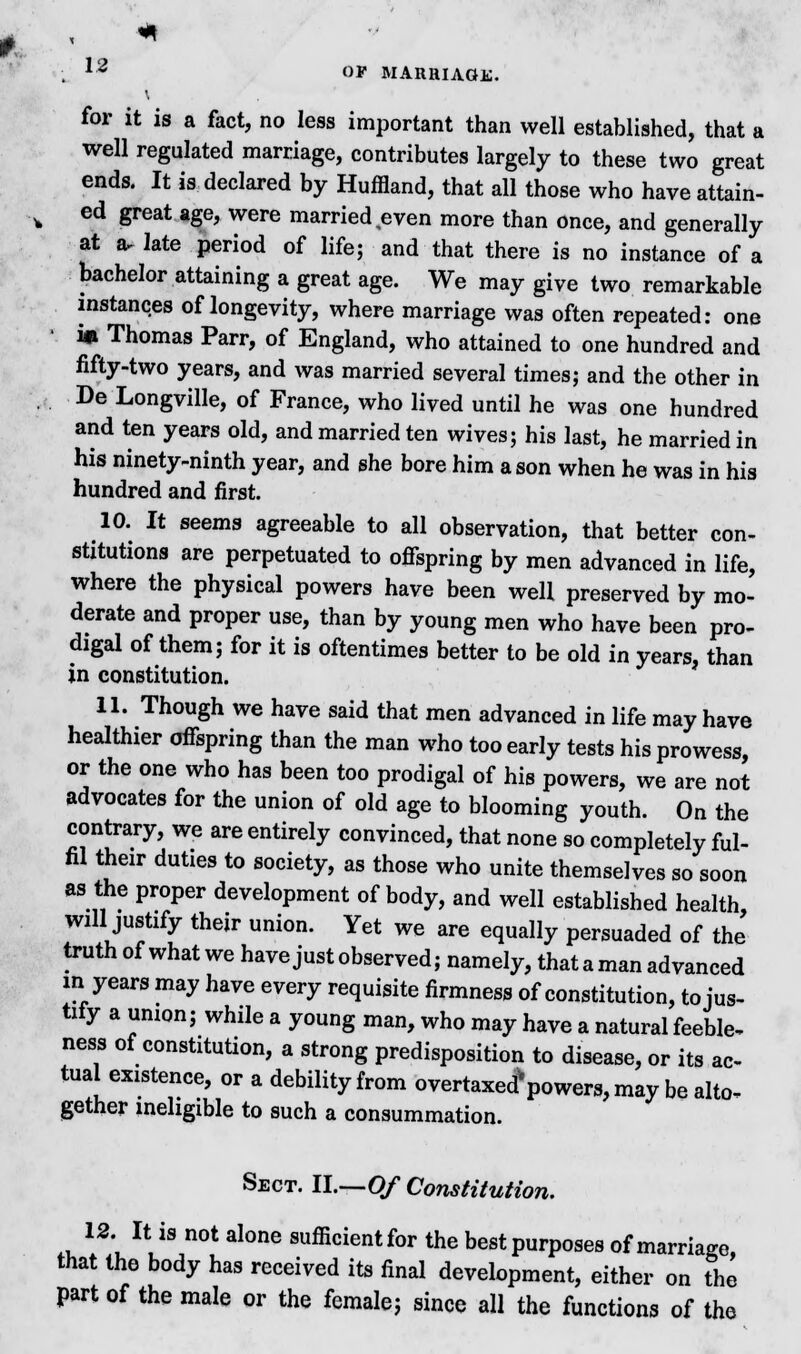 for it is a fact, no less important than well established, that a well regulated marriage, contributes largely to these two great ends. It is declared by Huffland, that all those who have attain- ed great age, were married even more than once, and generally at a, late period of life; and that there is no instance of a bachelor attaining a great age. We may give two remarkable instances of longevity, where marriage was often repeated: one 1*1 Thomas Parr, of England, who attained to one hundred and fifty-two years, and was married several times; and the other in De Longville, of France, who lived until he was one hundred and ten years old, and married ten wives; his last, he married in his ninety-ninth year, and she bore him a son when he was in his hundred and first. 10. It seems agreeable to all observation, that better con- stitutions are perpetuated to offspring by men advanced in life, where the physical powers have been well preserved by mo- derate and proper use, than by young men who have been pro- digal of them; for it is oftentimes better to be old in years, than in constitution. 11. Though we have said that men advanced in life may have healthier offspring than the man who too early tests his prowess, or the one who has been too prodigal of his powers, we are not advocates for the union of old age to blooming youth. On the contrary, we are entirely convinced, that none so completely ful- fil their duUes to society, as those who unite themselves so soon as the proper development of body, and well established health, will justify their union. Yet we are equally persuaded of the truth of what we have just observed; namely, thataman advanced in years may have every requisite firmness of constitution, to jus- tify a union; while a young man, who may have a natural feeble, ness of constitution, a strong predisposition to disease, or its ac- tual existence, or a debility from overtaxed* powers, may be alto- gether ineligible to such a consummation. Sect. II.—Of Constitution. .u W I\i\mt al°ne sufficientfor the best purposes of marriage, that the body has received its final development, either on the part of the male or the female; since all the functions of the