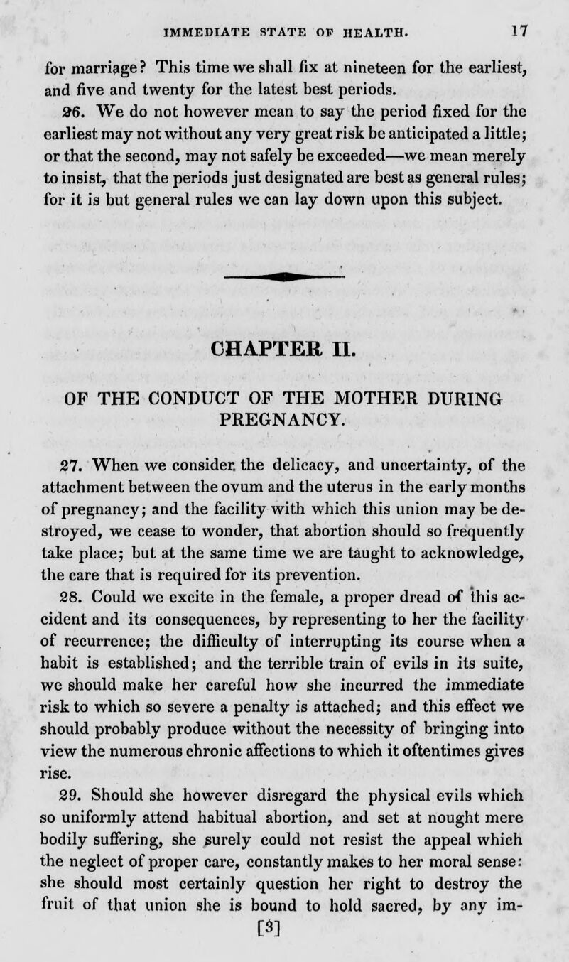 for marriage? This time we shall fix at nineteen for the earliest, and five and twenty for the latest best periods. 26. We do not however mean to say the period fixed for the earliest may not without any very great risk be anticipated a little; or that the second, may not safely be exceeded—we mean merely to insist, that the periods just designated are best as general rules; for it is but general rules we can lay down upon this subject. CHAPTER II. OF THE CONDUCT OF THE MOTHER DURING PREGNANCY. 27. When we consider, the delicacy, and uncertainty, of the attachment between the ovum and the uterus in the early months of pregnancy; and the facility with which this union may be de- stroyed, we cease to wonder, that abortion should so frequently take place; but at the same time we are taught to acknowledge, the care that is required for its prevention. 28. Could we excite in the female, a proper dread of this ac- cident and its consequences, by representing to her the facility of recurrence; the difficulty of interrupting its course when a habit is established; and the terrible train of evils in its suite, we should make her careful how she incurred the immediate risk to which so severe a penalty is attached; and this effect we should probably produce without the necessity of bringing into view the numerous chronic affections to which it oftentimes gives rise. 29. Should she however disregard the physical evils which so uniformly attend habitual abortion, and set at nought mere bodily suffering, she surely could not resist the appeal which the neglect of proper care, constantly makes to her moral sense: she should most certainly question her right to destroy the fruit of that union she is bound to hold sacred, by any im- m