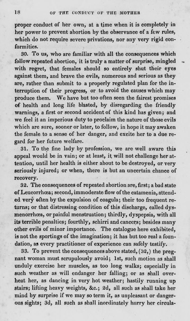 proper conduct of her own, at a time when it is completely in her power to prevent abortion by the observance of a few rules, which do not require severe privations, nor any very rigid con- formities. 30. To us, who are familiar with all the consequences which follow repeated abortion, it is truly a matter of surprise, mingled with regret, that females should so entirely shut their eyes against them, and brave the evils, numerous and serious as they are, rather than submit to a properly regulated plan for the in- terruption of their progress, or to avoid the causes which may produce them. We have but too often seen the fairest promises of health and long life blasted, by disregarding the friendly warnings, a first or second accident of this kind has given; and we feel it an imperious duty to proclaim the nature of those evils which are sure, sooner or later, to follow, in hope it may awaken the female to a sense of her danger, and excite her to a due re- gard for her future welfare. 31. To the fine lady by profession, we are well aware this appeal would be in vain; or at least, it will not challenge her at- tention, until her health is either about to be destroyed, or very seriously injured; or when, there is but an uncertain chance of recovery. 32. The consequences of repeated abortion are, first; a bad state of Leucorrhoea; second, immoderate flow of the catamenia, attend- ed very often by the expulsion of coagula; their too frequent re- turns; or that distressing condition of this discharge, called dys- menorrhea, or painful menstruation; thirdly, dyspepsia, with all its terrible penalties; fourthly, schirri and cancers; besides many other evils of minor importance. The catalogue here exhibited, is not the sportings of the imagination; it has but too real a foun- dation, as every practitioner of experience can safely testify. 33. To prevent the consequences above stated, (32,) the preg- nant woman must scrupulously avoid; 1st, such motion as shall unduly exercise her muscles, as too long walks; especially in such weather as will endanger her falling; or as shall over- heat her, as dancing in very hot weather; hastily running up stairs; lifting heavy weights, &c; 2d, all such as shall take her mind by surprise if we may so term it, as unpleasant or danger- ous sights; 3d, all such as shall inordinately hurry her circula-