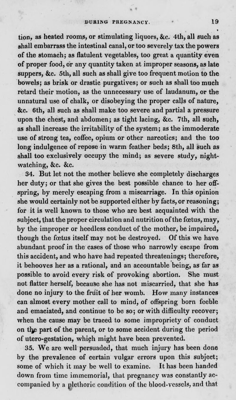tion, as heated rooms, or stimulating liquors, &c. 4th, all such as shall embarrass the intestinal canal, or too severely tax the powers of the stomach; as flatulent vegetables, too great a quantity even of proper food, or any quantity taken at improper seasons, as late suppers, &c. 5th, all such as shall give too frequent motion to the bowels; as brisk or drastic purgatives; or such as shall too much retard their motion, as the unnecessary use of laudanum, or the unnatural use of chalk, or disobeying the proper calls of nature, &c. 6th, all such as shall make too severe and partial a pressure upon the chest, and abdomen; as tight lacing, &c. 7th, all such, as shall increase the irritability of the system; as the immoderate use of strong tea, coffee, opium or other narcotics; and the too long indulgence of repose in warm feather beds; 8th, all such as shall too exclusively occupy the mind; as severe study, night- watching, &c. &c. 34. But let not the mother believe she completely discharges her duty; or that she gives the best possible chance to her off- spring, by merely escaping from a miscarriage. In this opinion she would certainly not be supported either by facts, or reasoning; for it is well known to those who are best acquainted with the subject, that the proper circulation and nutrition of the foetus, may, by the improper or heedless conduct of the mother, be impaired, though the foetus itself may not be destroyed. Of this we have abundant proof in the cases of those who narrowly escape from this accident, and who have had repeated threatenings; therefore, it behooves her as a rational, and an accountable being, as far as possible to avoid every risk of provoking abortion. She must not flatter herself, because she has not miscarried, that she has done no injury to the fruit of her womb. How many instances can almost every mother call to mind, of offspring born feeble and emaciated, and continue to be so; or with difficulty recover; when the cause may be traced to some impropriety of conduct on th^e part of the parent, or to some accident during the period of utero-gestation, which might have been prevented. 35. We are well persuaded, that much injury has been done by the prevalence of certain vulgar errors upon this subject; some of which it may be well to examine. It has been handed down from time immemorial, that pregnancy was constantly ac- companied by a plethoric condition of the blood-vessels, and that