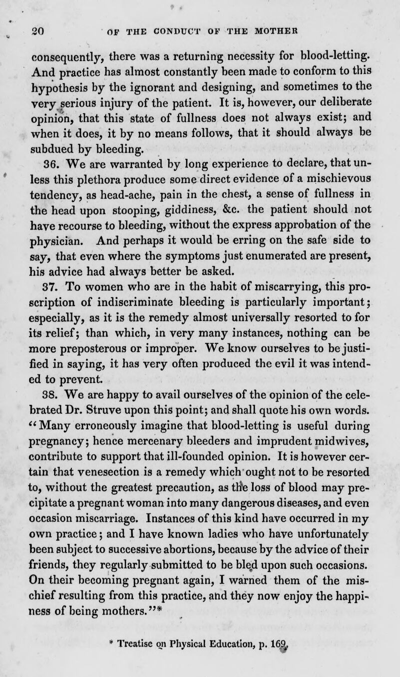 consequently, there was a returning necessity for blood-letting. And practice has almost constantly been made to conform to this hypothesis by the ignorant and designing, and sometimes to the very serious injury of the patient. It is, however, our deliberate opinion, that this state of fullness does not always exist; and when it does, it by no means follows, that it should always be subdued by bleeding. 36. We are warranted by long experience to declare, that un- less this plethora produce some direct evidence of a mischievous tendency, as head-ache, pain in the chest, a sense of fullness in the head upon stooping, giddiness, &c. the patient should not have recourse to bleeding, without the express approbation of the physician. And perhaps it would be erring on the safe side to say, that even where the symptoms just enumerated are present, his advice had always better be asked. 37. To women who are in the habit of miscarrying, this pro- scription of indiscriminate bleeding is particularly important; especially, as it is the remedy almost universally resorted to for its relief; than which, in very many instances, nothing can be more preposterous or improper. We know ourselves to be justi- fied in saying, it has very often produced the evil it was intend- ed to prevent. 38. We are happy to avail ourselves of the opinion of the cele- brated Dr. Struve upon this point; and shall quote his own words. Many erroneously imagine that blood-letting is useful during pregnancy; hence mercenary bleeders and imprudent mid wives, contribute to support that ill-founded opinion. It is however cer- tain that venesection is a remedy which ought not to be resorted to, without the greatest precaution, as ttfe loss of blood may pre- cipitate a pregnant woman into many dangerous diseases, and even occasion miscarriage. Instances of this kind have occurred in my own practice; and I have known ladies who have unfortunately been subject to successive abortions, because by the advice of their friends, they regularly submitted to be bled upon such occasions. On their becoming pregnant again, I warned them of the mis- chief resulting from this practice, and they now enjoy the happi- ness of being mothers.* * Treatise on Physical Education, p. 16%,