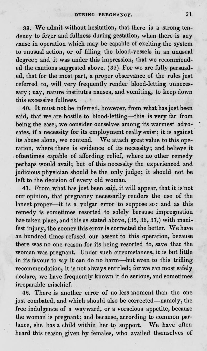 39. We admit without hesitation, that there is a strong ten- dency to fever and fullness during gestation, when there is any cause in operation which may be capable of exciting the system to unusual action, or of filling the blood-vessels in an unusual degree; and it was under this impression, that we recommend- ed the cautions suggested above. (33) For we are fully persuad- ed, that for the most part, a proper observance of the rules just referred to, will very frequently render blood-letting unneces- sary 5 nay, nature institutes nausea, and vomiting, to keep down this excessive fullness. 40. It must not be inferred, however, from what has just been said, that we are hostile to blood-letting—this is very far from being the case; we consider ourselves among its warmest advo- cates, if a necessity for its employment really exist; it is against its abuse alone, we contend. We attach great value to this ope- ration, where there is evidence of its necessity; and believe it oftentimes capable of affording relief, where no other remedy perhaps would avail; but of this necessity the experienced and judicious physician should be the only judge; it should not be left to the decision of every old woman. 41. From what has just been said, it will appear, that it is not our opinion, that pregnancy necessarily renders the use of the lancet proper—it is a vulgar error to suppose so: and as this remedy is sometimes resorted to solely because impregnation has taken place, and this as stated above, (35, 36, 37,) with mani- fest injury, the sooner this error is corrected the better. We have an hundred times refused our assent to this operation, because there was no one reason for its being resorted to, save that the woman was pregnant. Under such circumstances, it is but little in its favour to say it can do no harm—but even to this trifling recommendation, it is not always entitled; for we can most safely declare, we have frequently known it do serious, and sometimes irreparable mischief. 42. There is another error of no less moment than the one just combated, and which should also be corrected—namely, the free indulgence of a wayward, or a voracious appetite, because the woman is pregnant; and because? according to common par- lance, she has a child within her to support. We have often heard this reason given by females, who availed themselves of