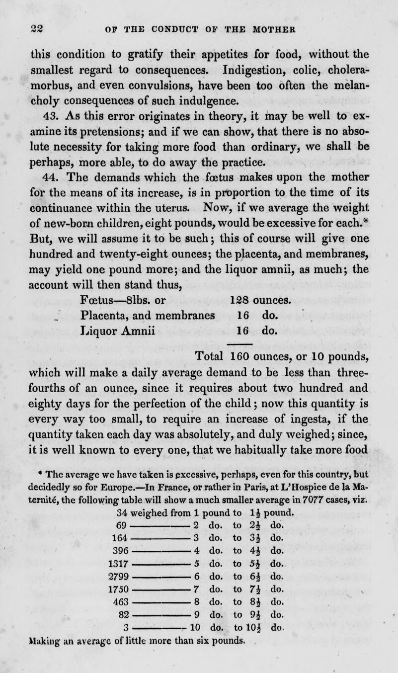 this condition to gratify their appetites for food, without the smallest regard to consequences. Indigestion, colic, cholera- morbus, and even convulsions, have been too often the melan- choly consequences of such indulgence. 43. As this error originates in theory, it may be well to ex- amine its pretensions; and if we can show, that there is no abso- lute necessity for taking more food than ordinary, we shall be perhaps, more able, to do away the practice. 44. The demands which the foetus makes upon the mother for the means of its increase, is in proportion to the time of its continuance within the uterus. Now, if we average the weight of new-born children, eight pounds, would be excessive for each.* But, we will assume it to be such; this of course will give one hundred and twenty-eight ounces; the placenta, and membranes, may yield one pound more; and the liquor amnii, as much; the account will then stand thus, Foetus—8lbs. or 128 ounces. Placenta, and membranes 16 do. Liquor Amnii 16 do. Total 160 ounces, or 10 pounds, which will make a daily average demand to be less than three- fourths of an ounce, since it requires about two hundred and eighty days for the perfection of the child; now this quantity is every way too small, to require an increase of ingesta, if the quantity taken each day was absolutely, and duly weighed; since, it is well known to every one, that we habitually take more food * The average we have taken is excessive, perhaps, even for this country, but decidedly so for Europe.—In France, or rather in Paris, at L'Hospice de la Ma- ternity, the following table will show a much smaller average in 7077 cases, viz. 34 weighed from 1 pound to 1$ pound. 69 2 164 3 396 4 1317 5 2799 6 1750 7 463 8 82 9 3 10 Making an average of little more than six pounds. do. to 24 do. do. to H do. do. to H do. do. to H do. do. to 64 do. do. to 74 do. do. to 84 do. do. to 94 do. do. to 104 do.