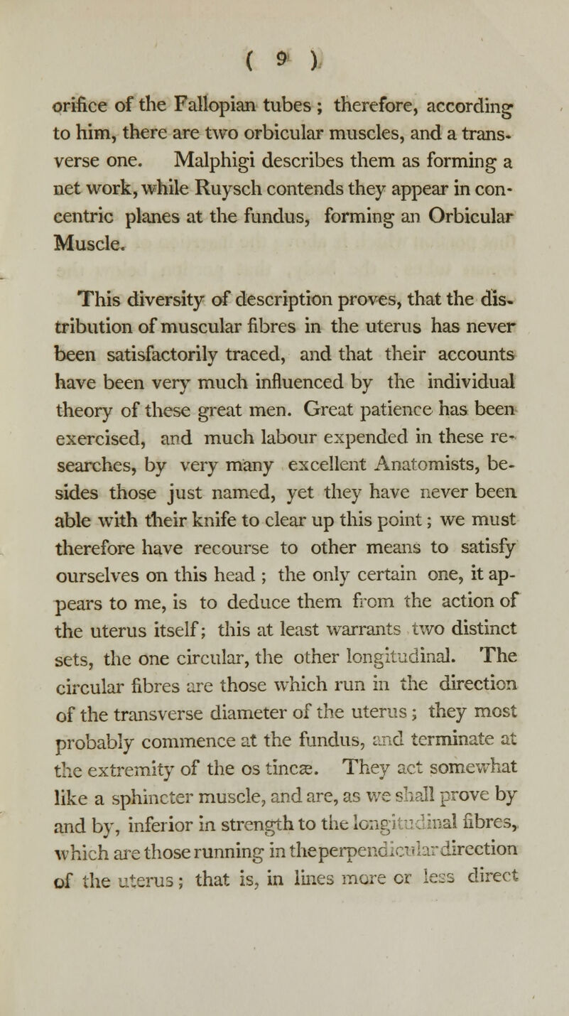 orifice of the Fallopian tubes ; therefore, according to him, there are two orbicular muscles, and a trans- verse one. Malphigi describes them as forming a net work, while Ruysch contends they appear in con- centric planes at the fundus, forming an Orbicular Muscle. This diversity of description proves, that the dis- tribution of muscular fibres in the uterus has never been satisfactorily traced, and that their accounts have been very much influenced by the individual theory of these great men. Great patience has been exercised, and much labour expended in these re- searches, by very many excellent Anatomists, be- sides those just named, yet they have never been able with their knife to clear up this point; we must therefore have recourse to other means to satisfy ourselves on this head ; the only certain one, it ap- pears to me, is to deduce them from the action of the uterus itself; this at least warrants two distinct sets, the one circular, the other longitudinal. The circular fibres are those which run in the direction of the transverse diameter of the uterus; they most probably commence at the fundus, and terminate at the extremity of the os tineas. They act somewhat like a sphincter muscle, and are, as we shall prove by and by, inferior in strength to the Ion al fibres, which are those running in theperpendicuhrdirection of the uterus; that is, in lines more or le^s direct