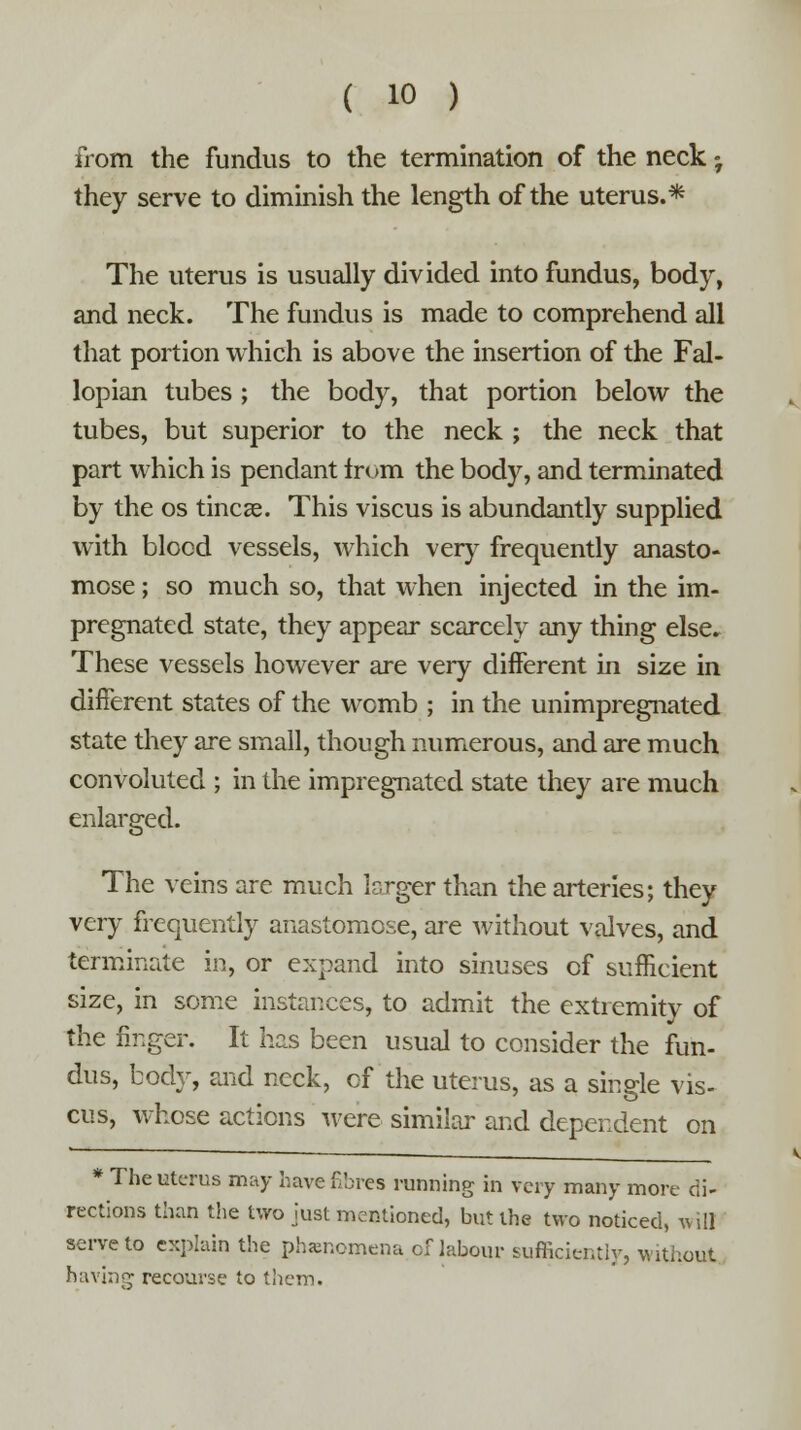 from the fundus to the termination of the neck • they serve to diminish the length of the uterus.* The uterus is usually divided into fundus, body, and neck. The fundus is made to comprehend all that portion which is above the insertion of the Fal- lopian tubes ; the body, that portion below the tubes, but superior to the neck ; the neck that part which is pendant from the body, and terminated by the os tincae. This viscus is abundantly supplied with blood vessels, which very frequently anasto- mose ; so much so, that when injected in the im- pregnated state, they appear scarcely any thing else. These vessels however are very different in size in different states of the womb ; in the unimpregnated state they are small, though numerous, and are much convoluted ; in the impregnated state they are much enlarged. The veins are much larger than the arteries; they very frequently anastomose, are without valves, and terminate in, or expand into sinuses of sufficient size, in some instances, to admit the extremity of the linger. It has been usual to consider the fun- dus, body, and neck, of the uterus, as a single vis- cus, whose actions were similar and dependent on * The uterus may havefibres running in very many more di- rections than the two just mentioned, but the two noticed, w ill serve to explain the phenomena of labour sufficiently, without having recourse to them.