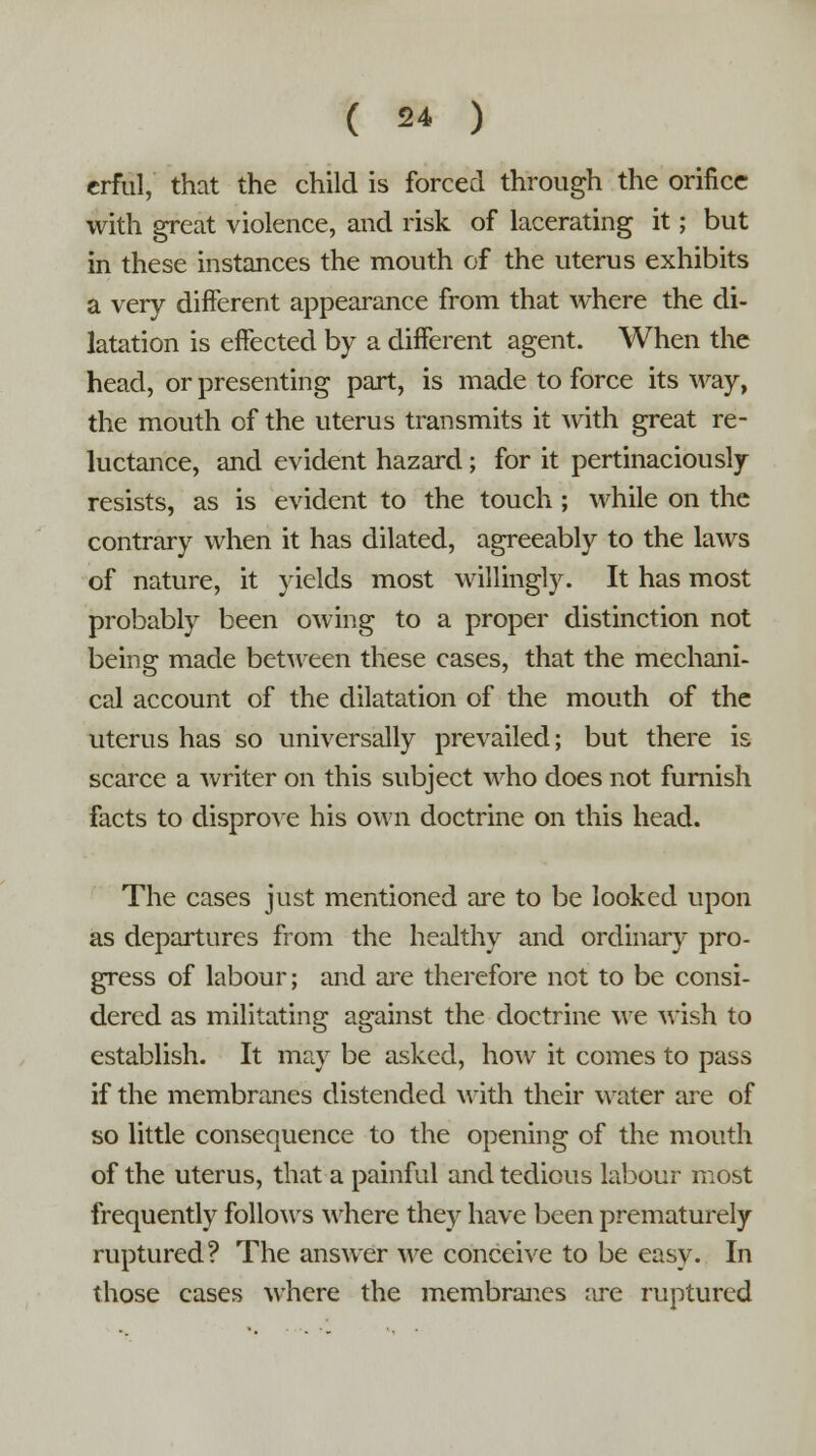 erful, that the child is forced through the orifice with great violence, and risk of lacerating it; but in these instances the mouth of the uterus exhibits a very different appearance from that where the di- latation is effected by a different agent. When the head, or presenting part, is made to force its way, the mouth of the uterus transmits it with great re- luctance, and evident hazard; for it pertinaciously resists, as is evident to the touch ; while on the contrary when it has dilated, agreeably to the laws of nature, it yields most willingly. It has most probably been owing to a proper distinction not being made between these cases, that the mechani- cal account of the dilatation of the mouth of the uterus has so universally prevailed; but there is scarce a writer on this subject who does not furnish facts to disprove his own doctrine on this head. The cases just mentioned are to be looked upon as departures from the healthy and ordinary pro- gress of labour; and are therefore not to be consi- dered as militating against the doctrine we wish to establish. It may be asked, how it comes to pass if the membranes distended with their water are of so little consequence to the opening of the mouth of the uterus, that a painful and tedious labour most frequently follows where they have been prematurely ruptured? The answer we conceive to be easy. In those cases where the membranes are ruptured