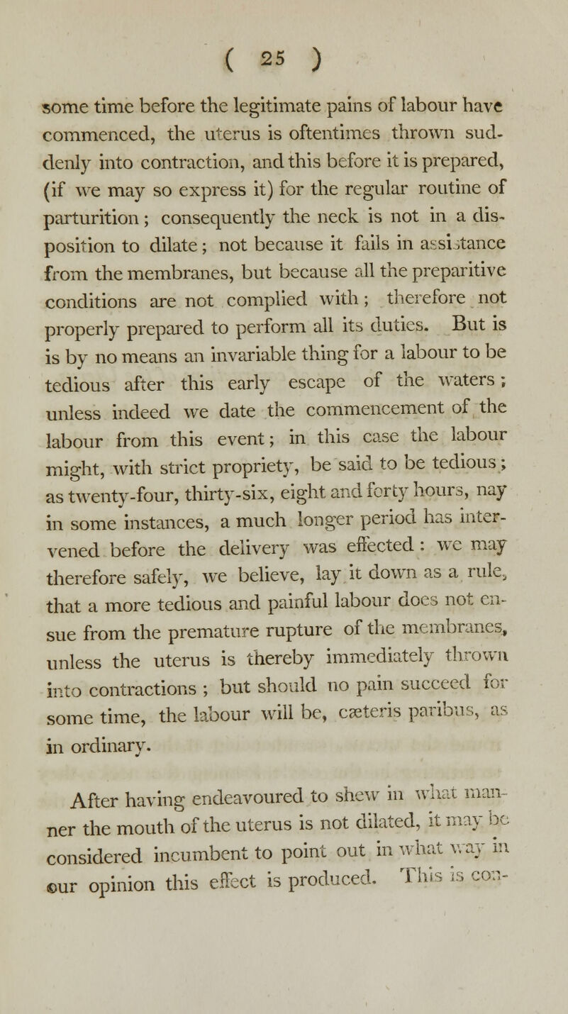 some time before the legitimate pains of labour have commenced, the uterus is oftentimes thrown sud- denly into contraction, and this before it is prepared, (if we may so express it) for the regular routine of parturition; consequently the neck is not in a dis- position to dilate; not because it fails in assistance from the membranes, but because all the preparitive conditions are not complied with; therefore not properly prepared to perform all its duties. But is is by no means an invariable thing for a labour to be tedious after this early escape of the waters; unless indeed we date the commencement of the labour from this event; in this case the labour might, with strict propriety, be said to be tedious; as twenty-four, thirty-six, eight and forty hours, nay in some instances, a much longer period has inter- vened before the delivery was effected : we may therefore safely, we believe, lay it down as a rule, that a more tedious and painful labour does not en- sue from the premature rupture of the membranes, unless the uterus is thereby immediately thrown into contractions ; but should no pain succeed for some time, the labour will be, ceteris paribus, as in ordinary. After having endeavoured to shew in what man- ner the mouth of the uterus is not dilated, it may bo considered incumbent to point out in what way m ©ur opinion this effect is produced. This is con-