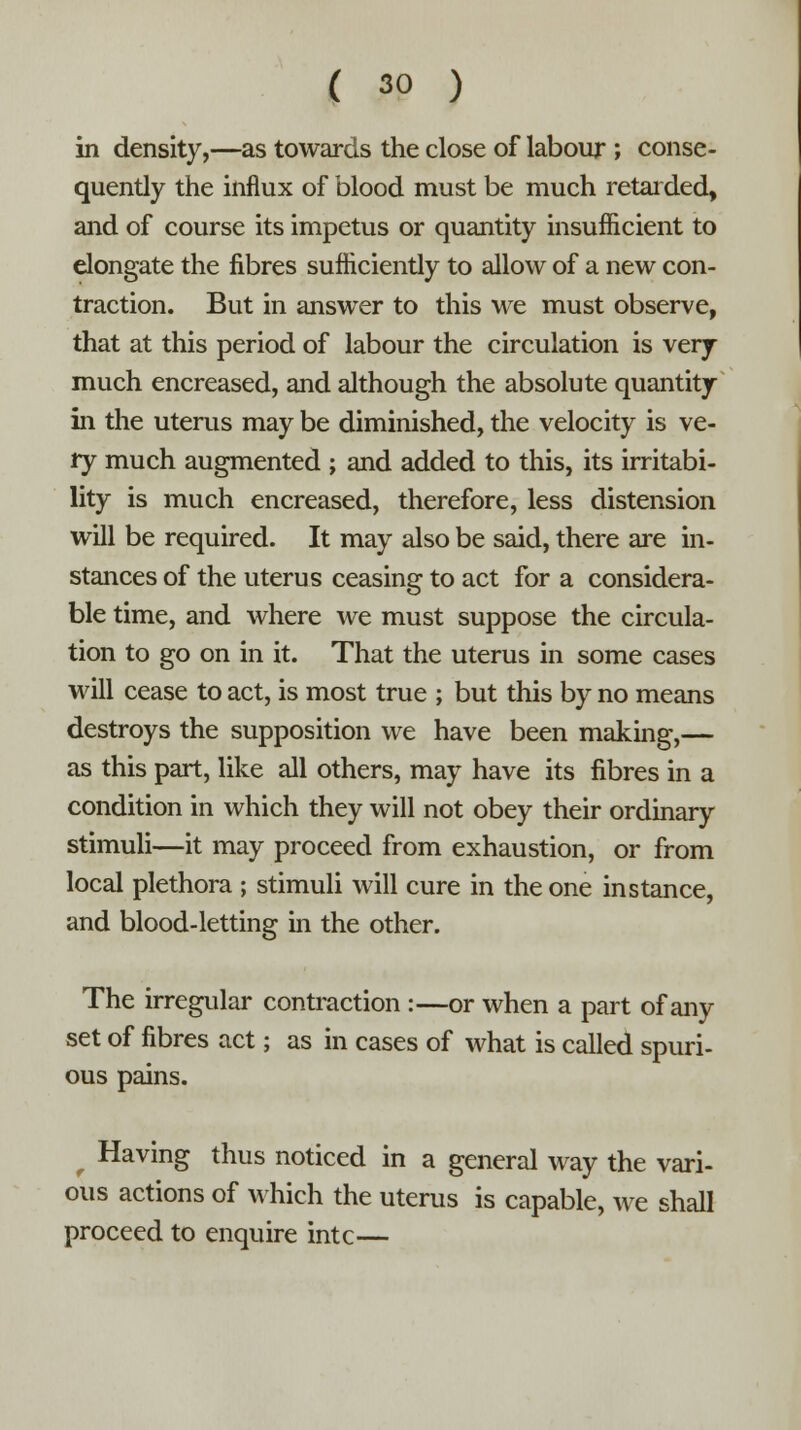 in density,—as towards the close of labour ; conse- quently the influx of blood must be much retarded, and of course its impetus or quantity insufficient to elongate the fibres sufficiently to allow of a new con- traction. But in answer to this we must observe, that at this period of labour the circulation is very- much encreased, and although the absolute quantity in the uterus may be diminished, the velocity is ve- ry much augmented ; and added to this, its irritabi- lity is much encreased, therefore, less distension will be required. It may also be said, there are in- stances of the uterus ceasing to act for a considera- ble time, and where we must suppose the circula- tion to go on in it. That the uterus in some cases will cease to act, is most true ; but this by no means destroys the supposition we have been making,— as this part, like all others, may have its fibres in a condition in which they will not obey their ordinary stimuli—it may proceed from exhaustion, or from local plethora ; stimuli will cure in the one instance, and blood-letting in the other. The irregular contraction :—or when a part of any set of fibres act; as in cases of what is called spuri- ous pains. Having thus noticed in a general way the vari- ous actions of which the uterus is capable, we shall proceed to enquire intc—