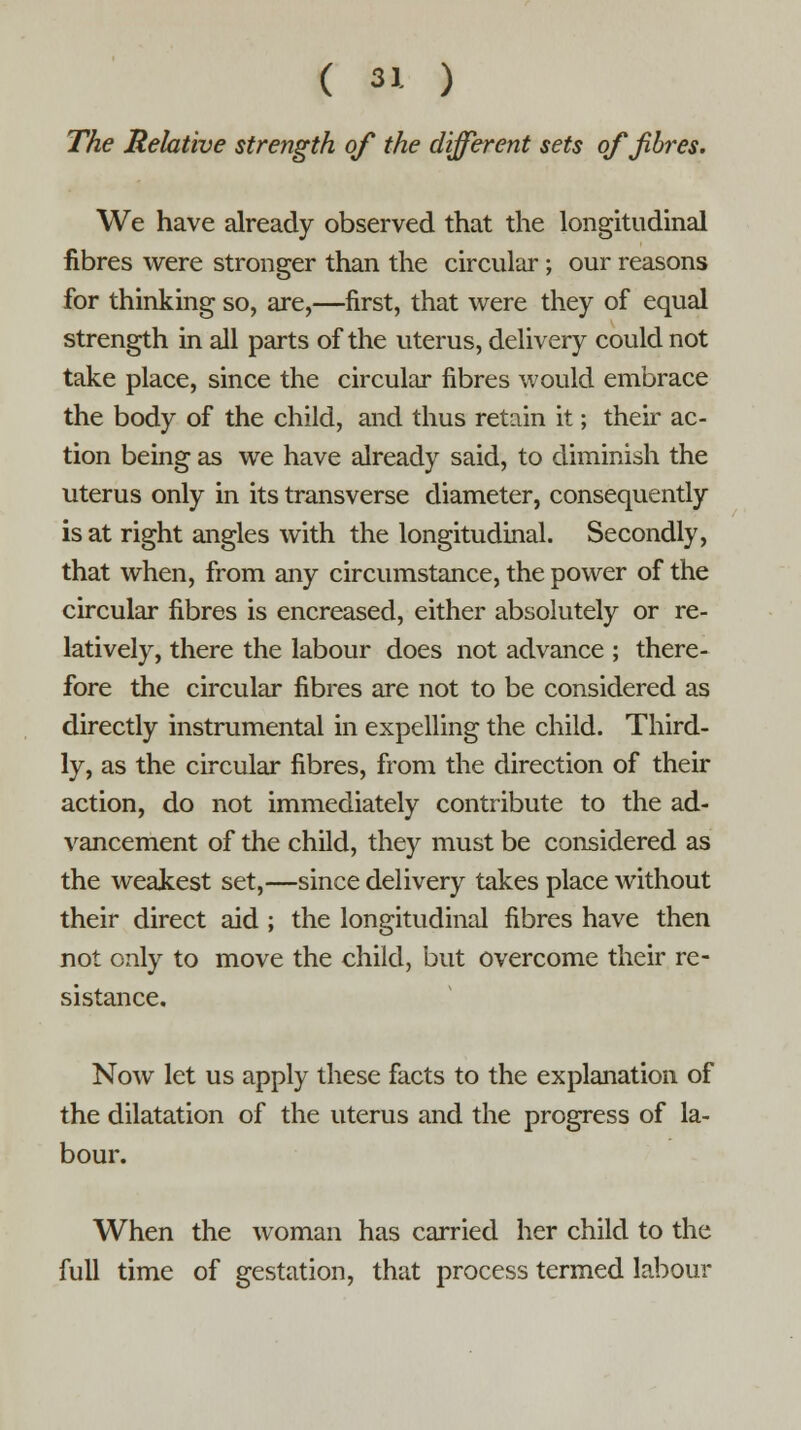 The Relative strength of the different sets of fibres. We have already observed that the longitudinal fibres were stronger than the circular; our reasons for thinking so, are,—first, that were they of equal strength in all parts of the uterus, delivery could not take place, since the circular fibres would embrace the body of the child, and thus retain it; their ac- tion being as we have already said, to diminish the uterus only in its transverse diameter, consequently is at right angles with the longitudinal. Secondly, that when, from any circumstance, the power of the circular fibres is encreased, either absolutely or re- latively, there the labour does not advance ; there- fore the circular fibres are not to be considered as directly instrumental in expelling the child. Third- ly, as the circular fibres, from the direction of their action, do not immediately contribute to the ad- vancement of the child, they must be considered as the weakest set,—since delivery takes place without their direct aid ; the longitudinal fibres have then not only to move the child, but overcome their re- sistance. Now let us apply these facts to the explanation of the dilatation of the uterus and the progress of la- bour. When the woman has carried her child to the full time of gestation, that process termed labour