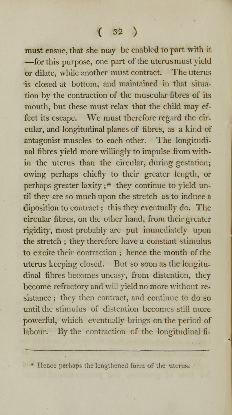 must ensue, that she may be enabled to part with it —for this purpose, one part of the uterus must yield or dilate, while another must contract. The uterus is closed at bottom, and maintained in that situa- tion by the contraction of the muscular fibres of its mouth, but these must relax that the child may ef- fect its escape. We must therefore regard the cir- cular, and longitudinal planes of fibres, as a kir.d of antagonist muscles to each other. The longitudi- nal fibres yield more willingly to impulse from with- in the uterus than the circular, during gestation; owing perhaps chiefly to their greater length, or perhaps greater laxity ;* they continue to yield un- til they are so much upon the stretch as to induce a diposition to contract; this they eventually do. The circular fibres, on the other hand, from their greater rigidity, most probably are put immediately upon the stretch ; they therefore have a constant stimulus to excite their contraction ; hence the mouth of the uterus keeping closed. But so soon as the longitu- dinal fibres becomes uneasy, from distention, they become refractory and will yield no more without re- sistance ; they then contract, and continue to do so until the stimulus of distention becomes still more powerful, which eventually brings on the period of labour. By the contraction of the longitudinal fi- * Hence perhaps (he lengthened form of the uterus.