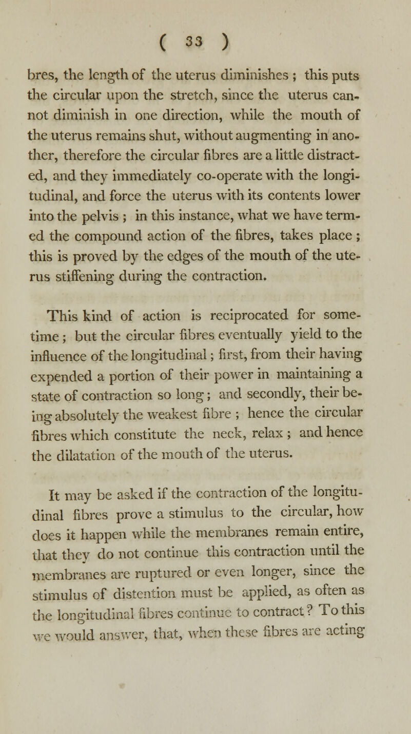 bres, the length of the uterus diminishes ; this puts the circular upon the stretch, since the uterus can- not diminish in one direction, while the mouth of the uterus remains shut, without augmenting in ano- ther, therefore the circular fibres are a little distract- ed, and they immediately co-operate with the longi- tudinal, and force the uterus with its contents lower into the pelvis ; in this instance, what we have term- ed the compound action of the fibres, takes place ; this is proved by the edges of the mouth of the ute- rus stiffening during the contraction. This kind of action is reciprocated for some- time ; but the circular fibres eventually yield to the influence of the longitudinal; first, from their having expended a portion of their power in maintaining a state of contraction so long; and secondly, their be- ing absolutely the weakest fibre ; hence the circular fibres which constitute the neck, relax ; and hence the dilatation of the mouth of the uterus. It may be asked if the contraction of the longitu- dinal fibres prove a stimulus to the circular, how does it happen while the membranes remain entire, that they do not continue this contraction until the membranes are ruptured or even longer, since the stimulus of distention must be applied, as often as the longitudinal fibres continue to contract? To this we would answer, that, when these fibres are acting