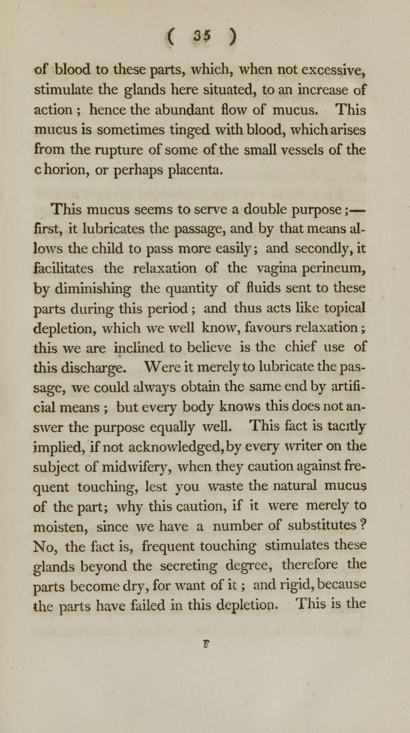 of blood to these parts, which, when not excessive, stimulate the glands here situated, to an increase of action ; hence the abundant flow of mucus. This mucus is sometimes tinged with blood, which arises from the rupture of some of the small vessels of the c horion, or perhaps placenta. This mucus seems to serve a double purpose;— first, it lubricates the passage, and by that means al- lows the child to pass more easily; and secondly, it facilitates the relaxation of the vagina perineum, by diminishing the quantity of fluids sent to these parts during this period ; and thus acts like topical depletion, which we well know, favours relaxation; this we are inclined to believe is the chief use of this discharge. Were it merely to lubricate the pas- sage, we could always obtain the same end by artifi- cial means ; but every body knows this does not an- swer the purpose equally well. This fact is tacitly implied, if not acknowledged, by every writer on the subject of midwifery, when they caution against fre- quent touching, lest you waste the natural mucus of the part; why this caution, if it were merely to moisten, since we have a number of substitutes ? No, the fact is, frequent touching stimulates these glands beyond the secreting degree, therefore the parts become dry, for want of it; and rigid, because the parts have failed in this depletion. This is the