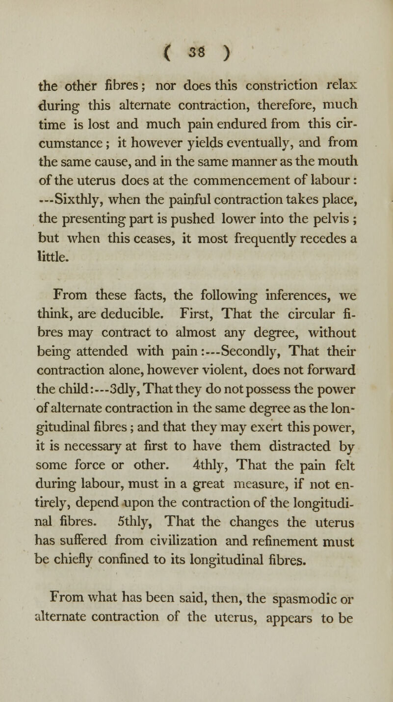 the other fibres; nor does this constriction relax during this alternate contraction, therefore, much time is lost and much pain endured from this cir- cumstance ; it however yields eventually, and from the same cause, and in the same manner as the mouth of the uterus does at the commencement of labour: —Sixthly, when the painful contraction takes place, the presenting part is pushed lower into the pelvis ; but when this ceases, it most frequently recedes a little. From these facts, the following inferences, we think, are deducible. First, That the circular fi- bres may contract to almost any degree, without being attended with pain:—Secondly, That their contraction alone, however violent, does not forward the child:—3dly, That they do not possess the power of alternate contraction in the same degree as the lon- gitudinal fibres; and that they may exert this power, it is necessary at first to have them distracted by some force or other. 4thly, That the pain felt during labour, must in a great measure, if not en- tirely, depend upon the contraction of the longitudi- nal fibres. 5thly, That the changes the uterus has suffered from civilization and refinement must be chiefly confined to its longitudinal fibres. From what has been said, then, the spasmodic or alternate contraction of the uterus, appears to be