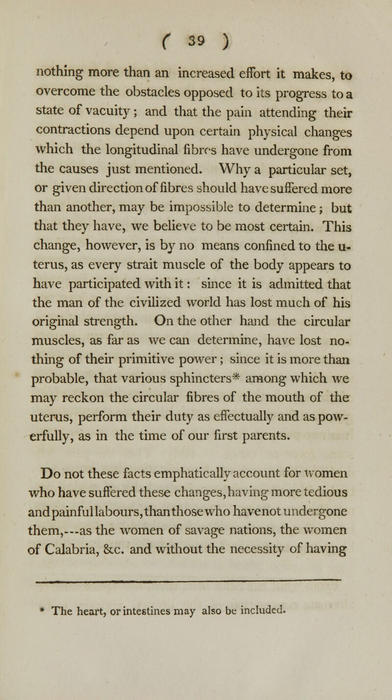 nothing more than an increased effort it makes, to overcome the obstacles opposed to its progress to a state of vacuity; and that the pain attending their contractions depend upon certain physical changes which the longitudinal fibres have undergone from the causes just mentioned. Why a particular set, or given direction of fibres should have suffered more than another, may be impossible to determine; but that they have, we believe to be most certain. This change, however, is by no means confined to the u- terus, as every strait muscle of the body appears to have participated with it: since it is admitted that the man of the civilized world has lost much of his original strength. On the other hand the circular muscles, as far as we can determine, have lost no- thing of their primitive power; since it is more than probable, that various sphincters* among which we may reckon the circular fibres of the mouth of the uterus, perform their duty as effectually and as pow- erfully, as in the time of our first parents. Do not these facts emphatically account for women who have suffered these changes, having more tedious and painful labours, than those who havenot undergone them,---as the women of savage nations, the women of Calabria, &c. and without the necessity of having * The heart, or intestines may also be included.
