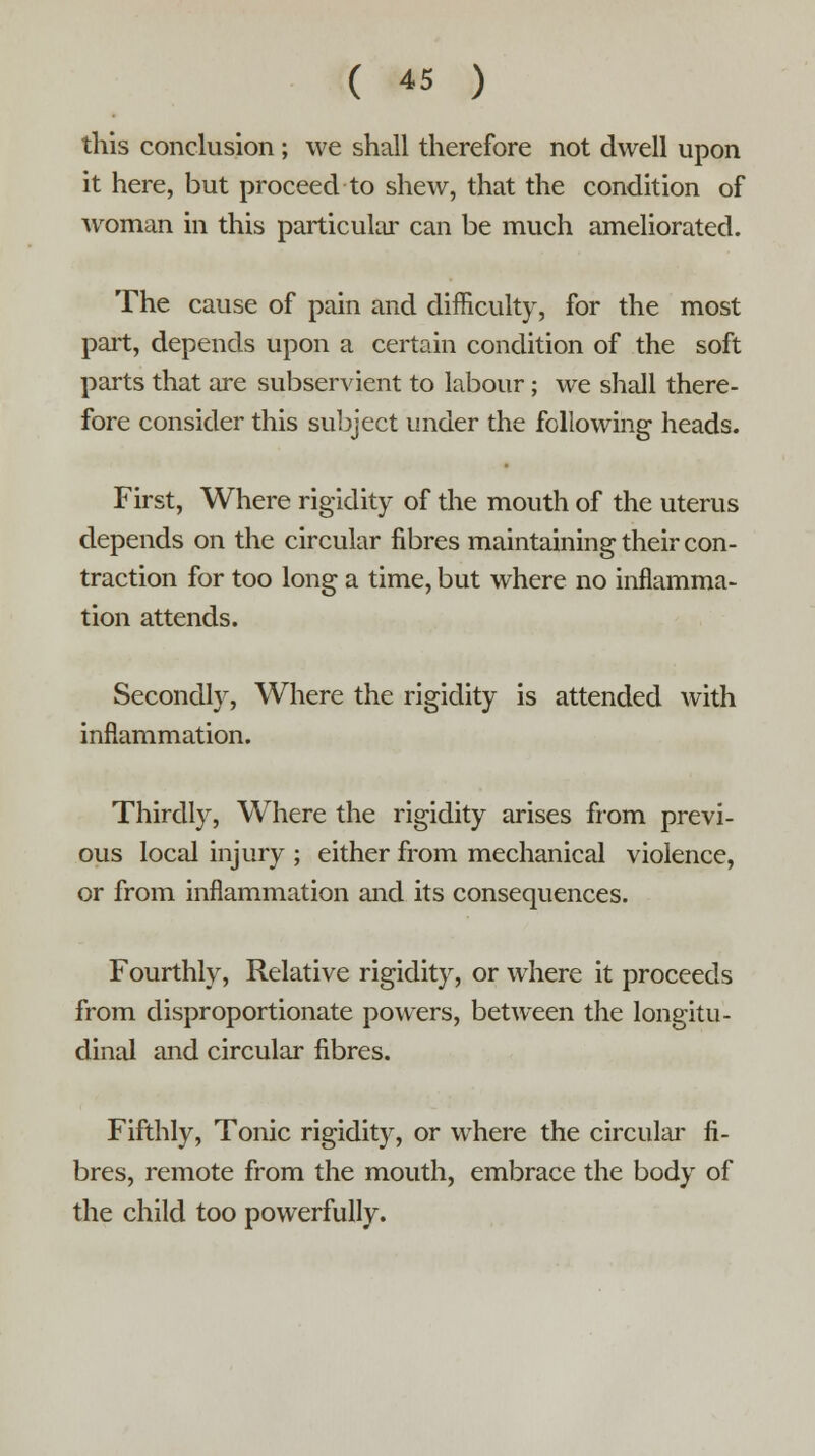 this conclusion ; we shall therefore not dwell upon it here, but proceed to shew, that the condition of woman in this particular can be much ameliorated. The cause of pain and difficulty, for the most part, depends upon a certain condition of the soft parts that are subservient to labour; we shall there- fore consider this subject under the following heads. First, Where rigidity of the mouth of the uterus depends on the circular fibres maintaining their con- traction for too long a time, but where no inflamma- tion attends. Secondly, Where the rigidity is attended with inflammation. Thirdly, Where the rigidity arises from previ- ous local injury ; either from mechanical violence, or from inflammation and its consequences. Fourthly, Relative rigidity, or where it proceeds from disproportionate powers, between the longitu- dinal and circular fibres. Fifthly, Tonic rigidity, or where the circular fi- bres, remote from the mouth, embrace the body of the child too powerfully.