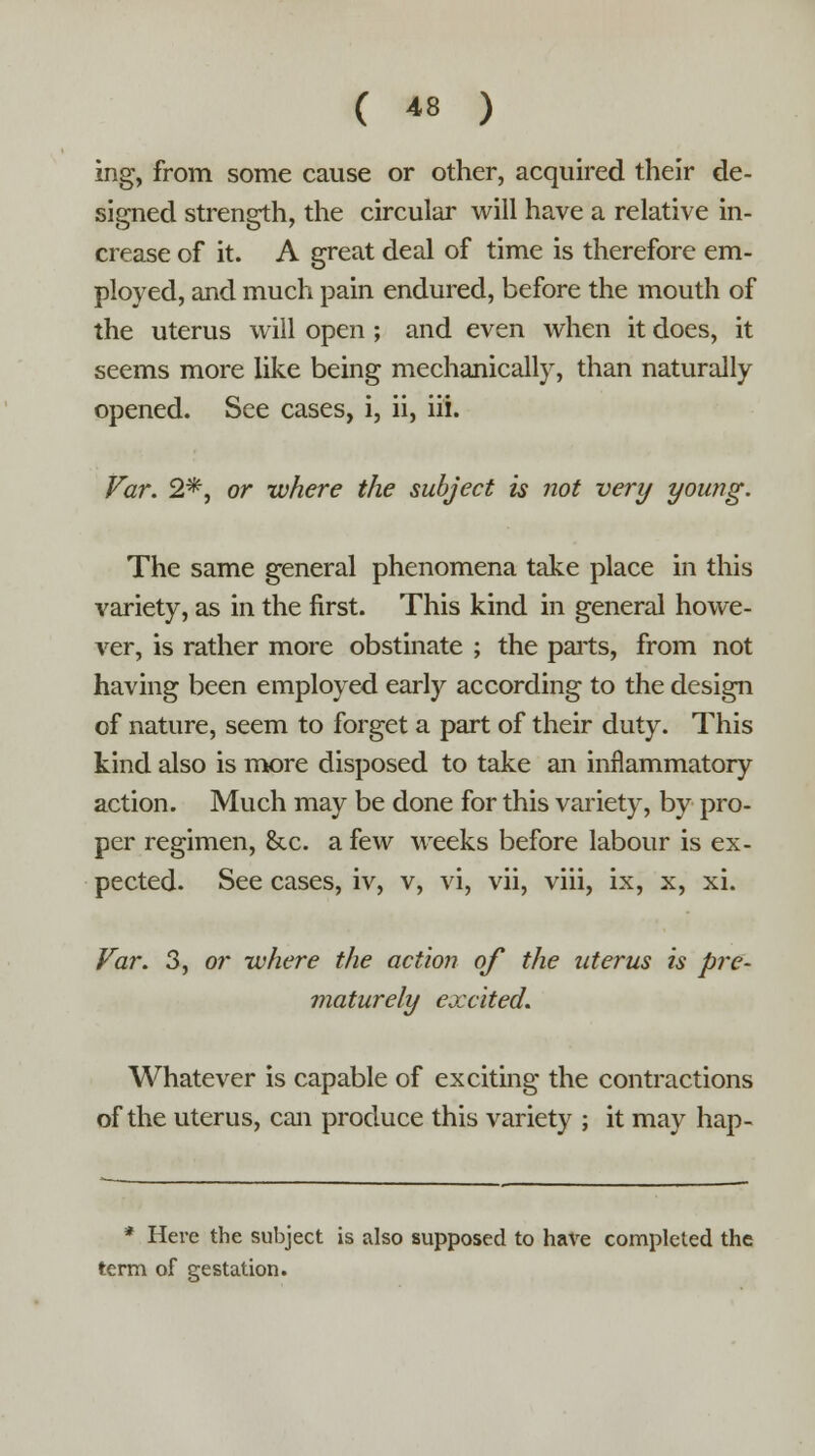 ing, from some cause or other, acquired their de- signed strength, the circular will have a relative in- crease of it. A great deal of time is therefore em- ployed, and much pain endured, before the mouth of the uterus will open; and even when it does, it seems more like being mechanically, than naturally opened. See cases, i, ii, hi. Far. 2*, or where the subject is not very young. The same general phenomena take place in this variety, as in the first. This kind in general howe- ver, is rather more obstinate ; the parts, from not having been employed early according to the design of nature, seem to forget a part of their duty. This kind also is more disposed to take an inflammatory action. Much may be done for this variety, by pro- per regimen, &c. a few weeks before labour is ex- pected. See cases, iv, v, vi, vii, viii, ix, x, xi. Far. 3, or where the action of the uterus is pre- maturely excited. Whatever is capable of exciting the contractions of the uterus, can produce this variety ; it may hap- * Here the subject is also supposed to have completed the term of gestation.