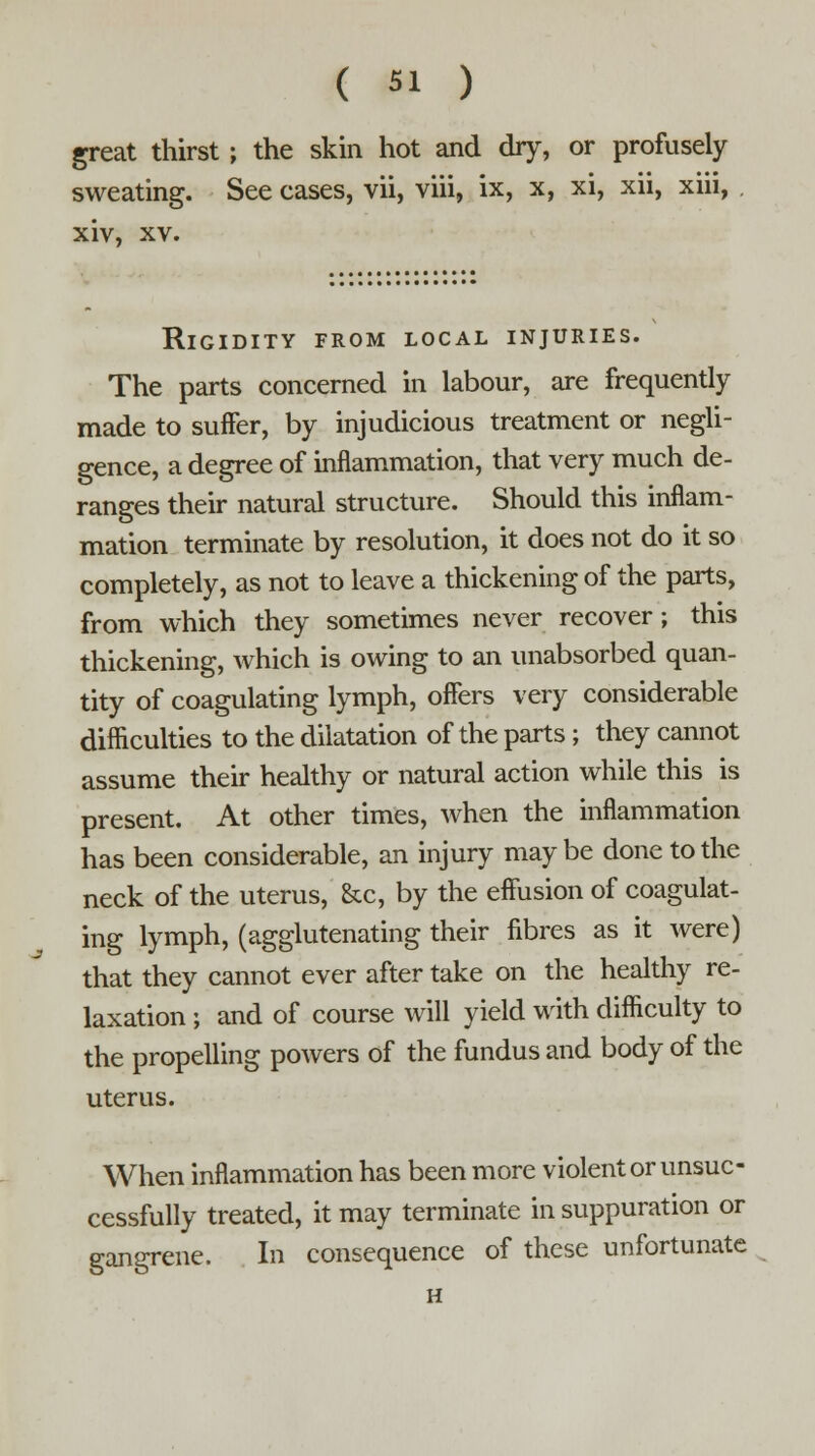 ( 5! ) great thirst; the skin hot and dry, or profusely sweating. See cases, vii, viii, ix, x, xi, xii, xiii, xiv, xv. Rigidity from local injuries. The parts concerned in labour, are frequently made to suffer, by injudicious treatment or negli- gence, a degree of inflammation, that very much de- ranges their natural structure. Should this inflam- mation terminate by resolution, it does not do it so completely, as not to leave a thickening of the parts, from which they sometimes never recover; this thickening, which is owing to an unabsorbed quan- tity of coagulating lymph, offers very considerable difficulties to the dilatation of the parts; they cannot assume their healthy or natural action while this is present. At other times, when the inflammation has been considerable, an injury maybe done to the neck of the uterus, &c, by the effusion of coagulat- ing lymph, (agglutenating their fibres as it were) that they cannot ever after take on the healthy re- laxation ; and of course will yield with difficulty to the propelling powers of the fundus and body of the uterus. When inflammation has been more violent or unsuc- cessfully treated, it may terminate in suppuration or gangrene. In consequence of these unfortunate H