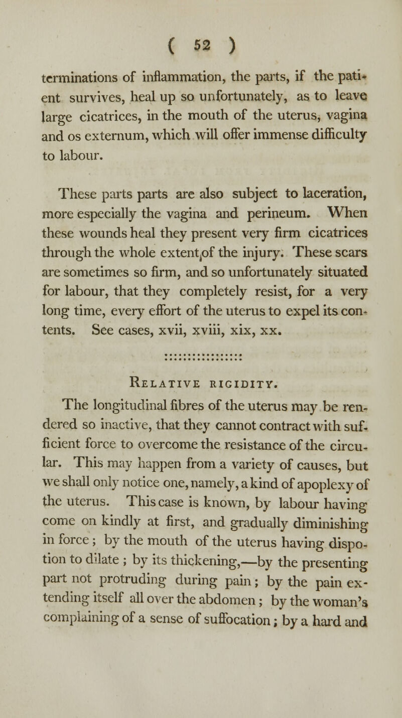 terminations of inflammation, the parts, if the pati- ent survives, heal up so unfortunately, as to leave large cicatrices, in the mouth of the uterus, vagina and os externum, which will offer immense difficulty to labour. These parts parts are also subject to laceration, more especially the vagina and perineum. When these wounds heal they present very firm cicatrices through the whole extentpf the injury. These scars are sometimes so firm, and so unfortunately situated for labour, that they completely resist, for a very- long time, every effort of the uterus to expel its con- tents. See cases, xvii, xviii, xix, xx. Relative rigidity. The longitudinal fibres of the uterus may be ren- dered so inactive, that they cannot contract with suf- ficient force to overcome the resistance of the circu- lar. This may happen from a variety of causes, but we shall only notice one, namely, a kind of apoplexy of the uterus. This case is known, by labour having come on kindly at first, and gradually diminishing in force; by the mouth of the uterus having dispo- tion to dilate ; by its thickening,—by the presenting part not protruding during pain; by the pain ex- tending itself all over the abdomen; by the woman's complaining of a sense of suffocation; by a hard and