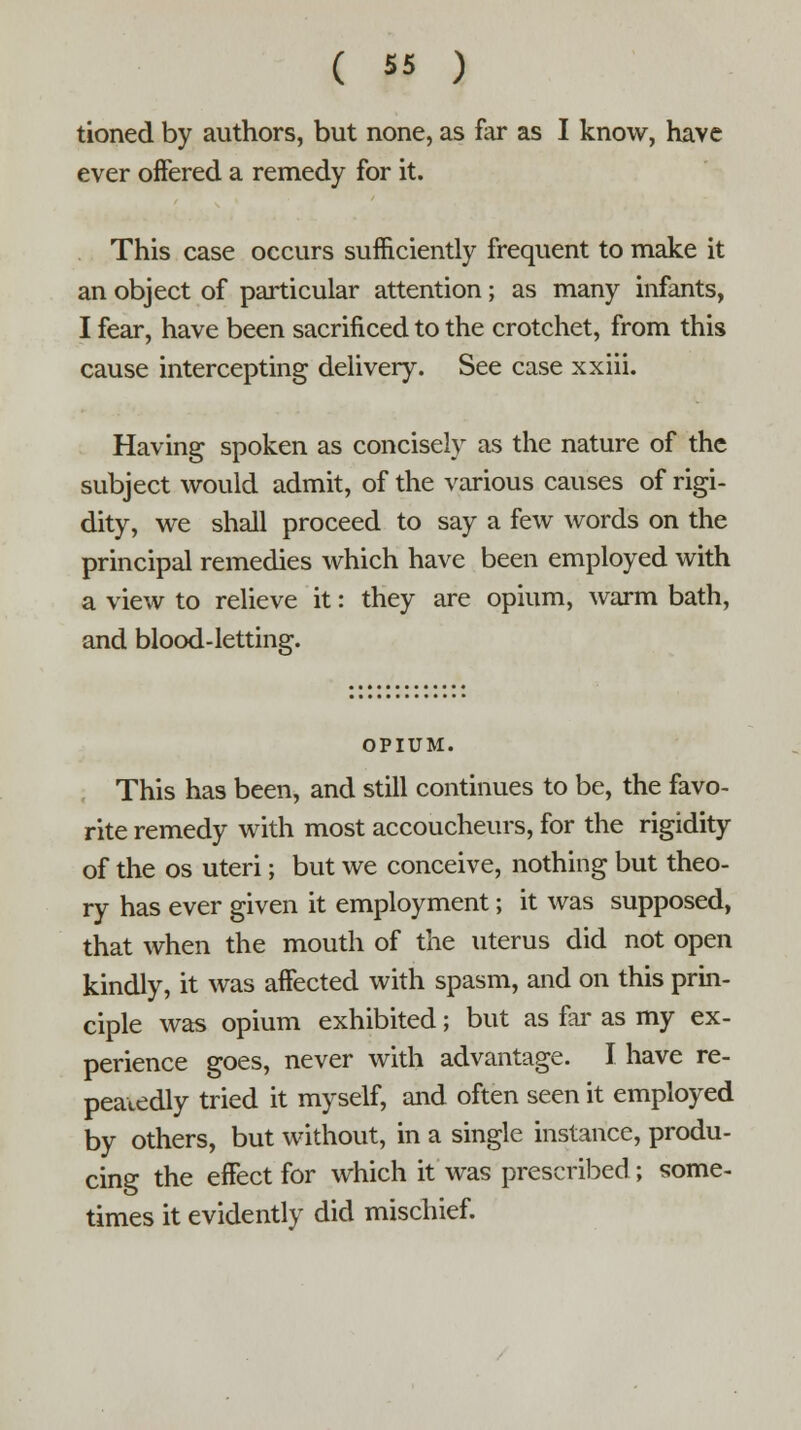 tioned by authors, but none, as far as I know, have ever offered a remedy for it. This case occurs sufficiently frequent to make it an object of particular attention; as many infants, I fear, have been sacrificed to the crotchet, from this cause intercepting delivery. See case xxiii. Having spoken as concisely as the nature of the subject would admit, of the various causes of rigi- dity, we shall proceed to say a few words on the principal remedies which have been employed with a view to relieve it: they are opium, warm bath, and blood-letting. OPIUM. This has been, and still continues to be, the favo- rite remedy with most accoucheurs, for the rigidity of the os uteri; but we conceive, nothing but theo- ry has ever given it employment; it was supposed, that when the mouth of the uterus did not open kindly, it was affected with spasm, and on this prin- ciple was opium exhibited; but as far as my ex- perience goes, never with advantage. I have re- peatedly tried it myself, and often seen it employed by others, but without, in a single instance, produ- cing the effect for which it was prescribed; some- times it evidently did mischief.