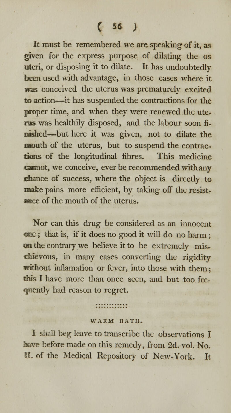 It must be remembered we are speaking of it, as given for the express purpose of dilating the os uteri, or disposing it to dilate. It has undoubtedly been used with advantage, in those cases where it was conceived the uterus was prematurely excited to action—it has suspended the contractions for the proper time, and when they were renewed the ute- rus was healthily disposed, and the labour soon fi- nished—but here it was given, not to dilate the mouth of the uterus, but to suspend the contrac- tions of the longitudinal fibres. This medicine cannot, we conceive, ever be recommended with any chance of success, where the object is directly to make pains more efficient, by taking off the resist- ance of the mouth of the uterus. Nor can this drug be considered as an innocent one; that is, if it does no good it will do no harm; on the contrary we believe it to be extremely mis- chievous, in many cases converting the rigidity without inflamation or fever, into those with them; this I have more than once seen, and but too fre- quently had reason to regret. WARM BATH. I shall beg leave to transcribe the observations I Jaave before made on this remedy, from 2d. vol. No. IF. of the Medical Repository of New-York. It