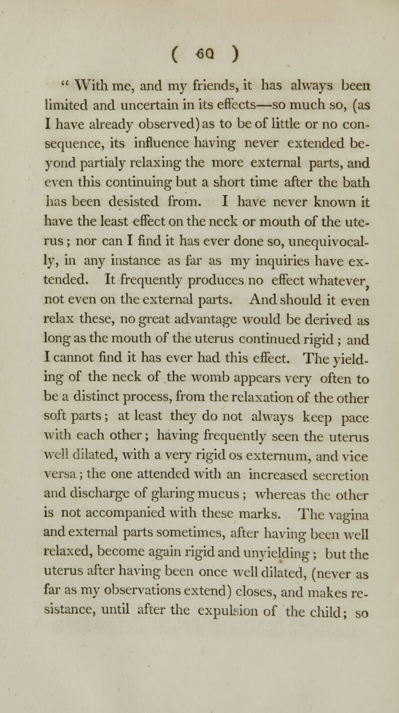  With me, and my friends, it has always been limited and uncertain in its effects—so much so, (as I have already observed) as to be of little or no con- sequence, its influence having never extended be- yond partialy relaxing the more external parts, and even this continuing but a short time after the bath has been desisted from. I have never known it have the least effect on the neck or mouth of the ute- rus ; nor can I find it has ever done so, unequivocal- ly, in any instance as far as my inquiries have ex- tended. It frequently produces no effect whatever not even on the external parts. And should it even relax these, no great advantage would be derived as long as the mouth of the uterus continued rigid ; and I cannot find it has ever had this effect. The yield- ing of the neck of the womb appears very often to be a distinct process, from the relaxation of the other soft parts; at least they do not always keep pace with each other; having frequently seen the uterus well dilated, with a very rigid os externum, and vice versa; the one attended with an increased secretion and discharge of glaring mucus ; whereas the other is not accompanied with these marks. The vagina and external parts sometimes, after having been well relaxed, become again rigid and unyielding; but the uterus after having been once well dilated, (never as far as my observations extend) closes, and makes re- sistance, until after the expulsion of the child; so