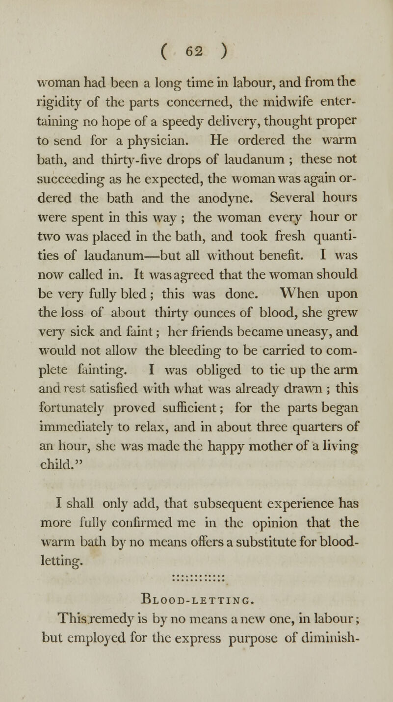 woman had been a long time in labour, and from the rigidity of the parts concerned, the midwife enter- taining no hope of a speedy delivery, thought proper to send for a physician. He ordered the warm bath, and thirty-five drops of laudanum ; these not succeeding as he expected, the woman was again or- dered the bath and the anodyne. Several hours were spent in this way ; the woman every hour or two was placed in the bath, and took fresh quanti- ties of laudanum—but all without benefit. I was now called in. It was agreed that the woman should be very fully bled ; this was done. When upon the loss of about thirty ounces of blood, she grew very sick and faint; her friends became uneasy, and would not allow the bleeding to be carried to com- plete fainting. I was obliged to tie up the arm and rest satisfied with what was already drawn ; this fortunately proved sufficient; for the parts began immediately to relax, and in about three quarters of an hour, she was made the happy mother of a living child. I shall only add, that subsequent experience has more fully confirmed me in the opinion that the warm bath by no means offers a substitute for blood- letting *&• Blood-letting. This remedy is by no means a new one, in labour; but employed for the express purpose of diminish-