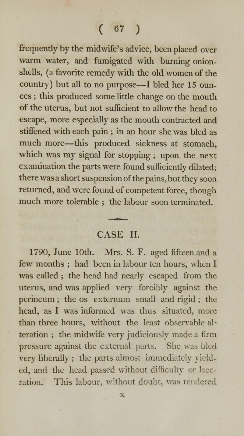 frequently by the midwife's advice, been placed over warm water, and fumigated with burning onion- shells, (a favorite remedy with the old women of the country) but all to no purpose—I bled her 15 oun- ces ; this produced some little change on the mouth of the uterus, but not sufficient to allow the head to escape, more especially as the mouth contracted and stiffened with each pain ; in an hour she was bled as much more—this produced sickness at stomach, which was my signal for stopping; upon the next examination the parts were found sufficiently dilated; there was a short suspension of the pains, but they soon returned, and were found of competent force, though much more tolerable ; the labour soon terminated. CASE II. 1790, June 10th. Mrs. S. F. aged fifteen and a few months ; had been in labour ten hours, when I was called ; the head had nearly escaped from the. uterus, and was applied very forcibly against the perineum; the os externum small and rigid ; the head, as I was informed was thus situated, more than three hours, without the least observable al- teration ; the midwife very judiciously made a firm pressure against the external parts. She was bled very liberally ; the parts almost immediately yield- ed, and the head passed without difficulty or lace- ration. This labour, without doubt, was rendered K