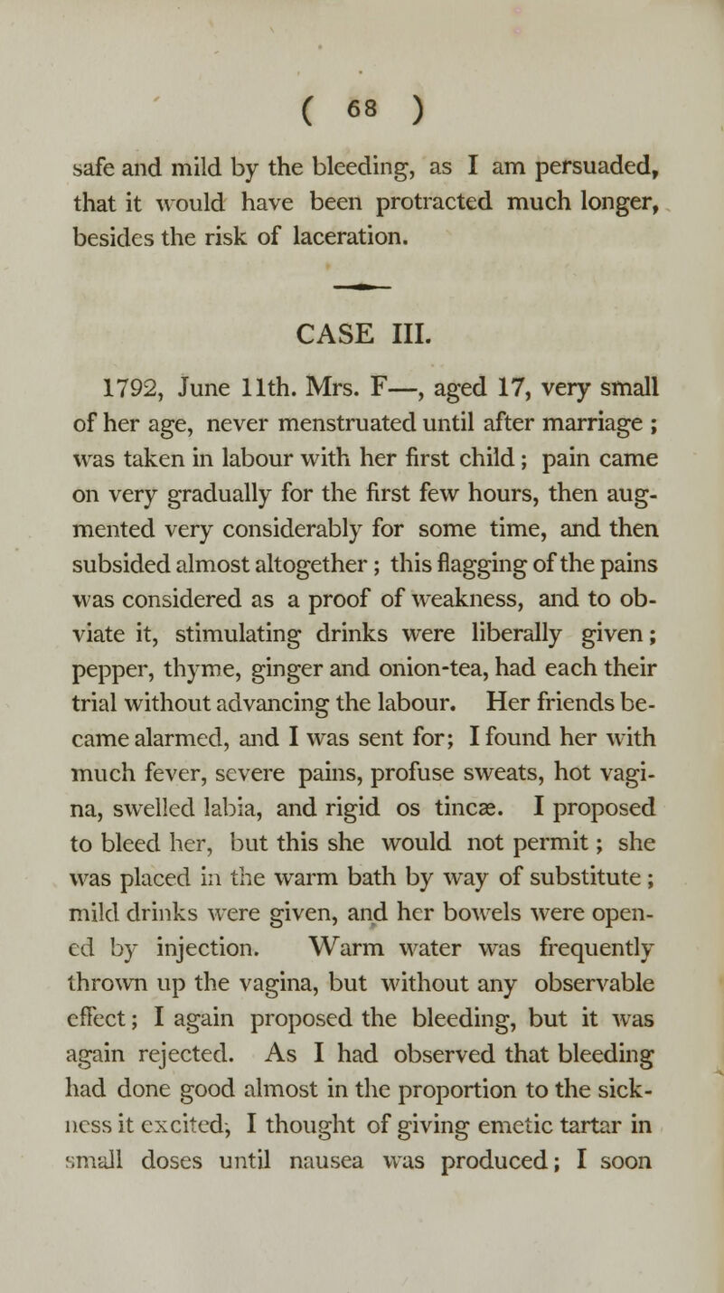 safe and mild by the bleeding, as I am persuaded, that it would have been protracted much longer, besides the risk of laceration. CASE III. 1792, June 11th. Mrs. F—, aged 17, very small of her age, never menstruated until after marriage ; was taken in labour with her first child; pain came on very gradually for the first few hours, then aug- mented very considerably for some time, and then subsided almost altogether; this flagging of the pains was considered as a proof of weakness, and to ob- viate it, stimulating drinks were liberally given; pepper, thyme, ginger and onion-tea, had each their trial without advancing the labour. Her friends be- came alarmed, and I was sent for; I found her with much fever, severe pains, profuse sweats, hot vagi- na, swelled labia, and rigid os tineas. I proposed to bleed her, but this she would not permit; she was placed in the warm bath by way of substitute; mild drinks were given, and her bowels were open- ed by injection. Warm water was frequently thrown up the vagina, but without any observable effect; I again proposed the bleeding, but it was again rejected. As I had observed that bleeding had done good almost in the proportion to the sick- ness it excited, I thought of giving emetic tartar in small doses until nausea was produced; I soon