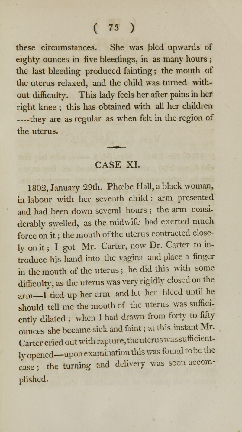 these circumstances. She was bled upwards of eighty ounces in five bleedings, in as many hours; the last bleeding produced fainting; the mouth of the uterus relaxed, and the child was turned with- out difficulty. This lady feels her after pains in her right knee ; this has obtained with all her children —they are as regular as when felt in the region of the uterus. CASE XI. 1802, January 29th. Phoebe Hall, a black woman, in labour with her seventh child : arm presented and had been down several hours ; the arm consi- derably swelled, as the midwife had exerted much force on it; the mouth of the uterus contracted close- ly on it; I got Mr. Carter, now Dr. Carter to in- troduce his hand into the vagina and place a finger in the mouth of the uterus; he did this with some difficulty, as the uterus was very rigidly closed on the arm—I tied up her arm and let her bleed until he should tell me the mouth of the uterus was suffici- ently dilated ; when I had drawn from forty to fifty ounces she became sick and faint; at this instant Mr. Carter cried out with rapture, the uterus was sufficient- ly opened—upon examination this was found tobe the case; the turning and delivery was soon accom- plished.